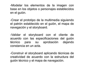 -Modelar los elementos de la imagen con 
base en los objetos o personajes establecidos 
en el guión. 
-Crear el prototipo de la multimedia siguiendo 
el patrón establecido en el guión, el mapa de 
navegación y el storyboard. 
-Validar el storyboard con el cliente de 
acuerdo con las especificaciones del guión 
técnico para su aprobación dejando 
constancia en un acta. 
-Construir el storyboard aplicando técnicas de 
creatividad de acuerdo con la estructura del 
guión técnico y el mapa de navegación. 
 