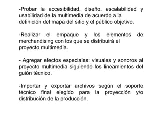 -Probar la accesibilidad, diseño, escalabilidad y 
usabilidad de la multimedia de acuerdo a la 
definición del mapa del sitio y el público objetivo. 
-Realizar el empaque y los elementos de 
merchandising con los que se distribuirá el 
proyecto multimedia. 
- Agregar efectos especiales: visuales y sonoros al 
proyecto multimedia siguiendo los lineamientos del 
guión técnico. 
-Importar y exportar archivos según el soporte 
técnico final elegido para la proyección y/o 
distribución de la producción. 
 