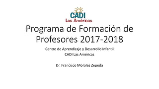 Programa de Formación de
Profesores 2017-2018
Centro de Aprendizaje y Desarrollo Infantil
CADI Las Américas
Dr. Francisco Morales Zepeda
 