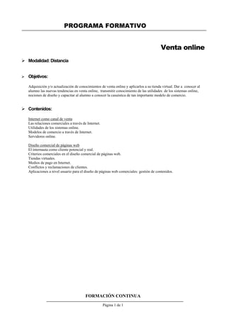 PROGRAMA FORMATIVO
FORMACIÓN CONTINUA
Página 1 de 1
Venta online
 Modalidad: Distancia
 Objetivos:
Adquisición y/o actualización de conocimientos de venta online y aplicarlos a su tienda virtual. Dar a conocer al
alumno las nuevas tendencias en venta online, transmitir conocimiento de las utilidades de los sistemas online,
nociones de diseño y capacitar al alumno a conocer la casuística de tan importante modelo de comercio.
 Contenidos:
Internet como canal de venta
Las relaciones comerciales a través de Internet.
Utilidades de los sistemas online.
Modelos de comercio a través de Internet.
Servidores online.
Diseño comercial de páginas web
El internauta como cliente potencial y real.
Criterios comerciales en el diseño comercial de páginas web.
Tiendas virtuales.
Medios de pago en Internet.
Conflictos y reclamaciones de clientes.
Aplicaciones a nivel usuario para el diseño de páginas web comerciales: gestión de contenidos.
 