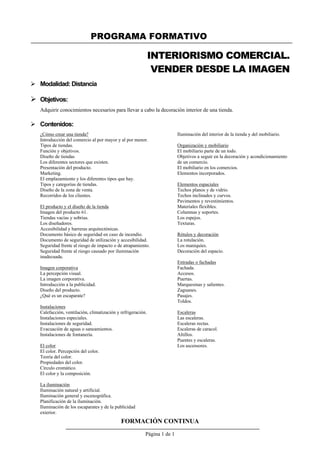 PROGRAMA FORMATIVO
FORMACIÓN CONTINUA
Página 1 de 1
INTERIORISMO COMERCIAL.
VENDER DESDE LA IMAGEN
 Modalidad: Distancia
 Objetivos:
Adquirir conocimientos necesarios para llevar a cabo la decoración interior de una tienda.
 Contenidos:
¿Cómo crear una tienda?
Introducción del comercio al por mayor y al por menor.
Tipos de tiendas.
Función y objetivos.
Diseño de tiendas
Los diferentes sectores que existen.
Presentación del producto.
Marketing.
El emplazamiento y los diferentes tipos que hay.
Tipos y categorías de tiendas.
Diseño de la zona de venta.
Recorridos de los clientes.
El producto y el diseño de la tienda
Imagen del producto 61.
Tiendas vacías y sobrias.
Los diseñadores.
Accesibilidad y barreras arquitectónicas.
Documento básico de seguridad en caso de incendio.
Documento de seguridad de utilización y accesibilidad.
Seguridad frente al riesgo de impacto o de atrapamiento.
Seguridad frente al riesgo causado por iluminación
inadecuada.
Imagen corporativa
La percepción visual.
La imagen corporativa.
Introducción a la publicidad.
Diseño del producto.
¿Qué es un escaparate?
Instalaciones
Calefacción, ventilación, climatización y refrigeración.
Instalaciones especiales.
Instalaciones de seguridad.
Evacuación de aguas o saneamientos.
Instalaciones de fontanería.
El color
El color. Percepción del color.
Teoría del color.
Propiedades del color.
Círculo cromático.
El color y la composición.
La iluminación
Iluminación natural y artificial.
Iluminación general y escenográfica.
Planificación de la iluminación.
Iluminación de los escaparates y de la publicidad
exterior.
Iluminación del interior de la tienda y del mobiliario.
Organización y mobiliario
El mobiliario parte de un todo.
Objetivos a seguir en la decoración y acondicionamiento
de un comercio.
El mobiliario en los comercios.
Elementos incorporados.
Elementos espaciales
Techos planos y de vidrio.
Techos inclinados y curvos.
Pavimentos y revestimientos.
Materiales flexibles.
Columnas y soportes.
Los espejos.
Texturas.
Rótulos y decoración
La rotulación.
Los maniquíes.
Decoración del espacio.
Entradas o fachadas
Fachada.
Accesos.
Puertas.
Marquesinas y salientes.
Zaguanes.
Pasajes.
Toldos.
Escaleras
Las escaleras.
Escaleras rectas.
Escaleras de caracol.
Altillos.
Puentes y escaleras.
Los ascensores.
 