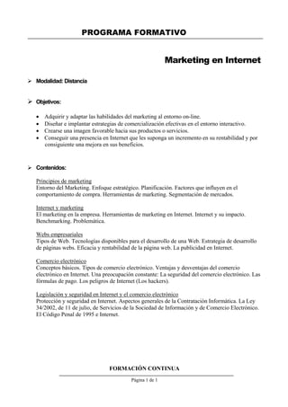 PROGRAMA FORMATIVO
 Modalidad: Distancia
 Objetivos:
Marketing en Internet
 Adquirir y adaptar las habilidades del marketing al entorno on-line.
 Diseñar e implantar estrategias de comercialización efectivas en el entorno interactivo.
 Crearse una imagen favorable hacia sus productos o servicios.
 Conseguir una presencia en Internet que les suponga un incremento en su rentabilidad y por
consiguiente una mejora en sus beneficios.
 Contenidos:
Principios de marketing
Entorno del Marketing. Enfoque estratégico. Planificación. Factores que influyen en el
comportamiento de compra. Herramientas de marketing. Segmentación de mercados.
Internet y marketing
El marketing en la empresa. Herramientas de marketing en Internet. Internet y su impacto.
Benchmarking. Problemática.
Webs empresariales
Tipos de Web. Tecnologías disponibles para el desarrollo de una Web. Estrategia de desarrollo
de páginas webs. Eficacia y rentabilidad de la página web. La publicidad en Internet.
Comercio electrónico
Conceptos básicos. Tipos de comercio electrónico. Ventajas y desventajas del comercio
electrónico en Internet. Una preocupación constante: La seguridad del comercio electrónico. Las
fórmulas de pago. Los peligros de Internet (Los hackers).
Legislación y seguridad en Internet y el comercio electrónico
Protección y seguridad en Internet. Aspectos generales de la Contratación Informática. La Ley
34/2002, de 11 de julio, de Servicios de la Sociedad de Información y de Comercio Electrónico.
El Código Penal de 1995 e Internet.
FORMACIÓN CONTINUA
Página 1 de 1
 