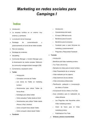 Marketing en redes sociales para
Campings I
Índice
 Introducción
 La empresa turística en un entorno muy
dinámico y cambiante
 La evolución de los Campings
 Estrategia de comercialización y
posicionamiento en la era de las redes sociales
 Plan de marketing
 Estrategia de contenido
 Storytelling
 Community Manager o Content Manager para
la dinamización de medios sociales. Definición
de community manager/content manager (CM)
 Comentarios y reputación online
 Twitter
o Introducción
o Conceptos comunes de Twitter
o Las claves de Twitter en marketing
turístico
o Herramientas para utilizar Twitter de
forma eficaz
o Estrategia para utilizar twitter
o Cómo actualizar Twitter desde el móvil
o Herramientas para utilizar Twitter desde
iPhone o iPad o Android
o Cómo compartir fotos desde Twitter
o Cómo compartir videos desde Twitter
 Facebook
o Introducción
o Características del medio
o El mayor CRM del mundo
o Beneficios para el usuario
o Beneficios para la empresa
o Facebook paso a paso Acciones de
marketing y posicionamiento
o Preguntas y Respuestas Facebook
 Youtube
o Introducción
o Beneficios del Video marketing turístico
o You Tube a día de hoy
o Ejemplos de vídeos para el sector turístico
o Video Presentación de un camping
o Vídeo realizado por los viajeros
o Vídeo testimonio de los clientes
o Vídeo entrevistas profesionales
o Planificación, grabación e incorporación
de vídeos a Youtube
o Incorporación de los vídeos a YouTube
o Guía orientativa para la realización de
vídeos eficaces
o Las Preguntas más frecuentes sobre
Vídeo marketing turístico
o Visión de futuro para el Vídeo
marketing turístico
o Publicidad en You Tube
 Enlaces y lectura recomendada
 