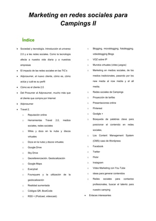 Marketing en redes sociales para
Campings II
Índice
 Sociedad y tecnología. Introducción al universo
2.0 y a las redes sociales. Como la tecnología
afecta a nuestra vida diaria y a nuestras
empresas
 El impacto de las redes sociales en las TIC’s
 Adprosumer, el nuevo cliente, cómo es, cómo
actúa y cuál es su perfil
 Cómo es el cliente 2.0
 Del Prosumer al Adprosumer, mucho más que
el cliente que compra por Internet
 Adprosumer
 Travel 2.
o Reputación online
o Herramientas Travel 2.0, medios
sociales, redes sociales
o Wikis y docs en la nube y discos
virtuales
o Docs en la nube y discos virtuales
o Google Drive
o Sky Drive
o Georeferenciación. Geolocalización
o Google Maps
o Everytrail
o Foursquare y la utilización de la
geolocalización
o Realidad aumentada
o Códigos QR, BoxtCode
o RSS + (Podcast, videocast)
o Blogging, microblogging, fotoblogging,
videoblogging Blogs
o VOZ sobre IP
o Mundos virtuales (video juegos)
o Marketing en medios sociales, de los
medios tradicionales, pasando por los
new media al now media y el all
media.
o Redes sociales de Campings
o Proyección de tarifas
o Presentaciones online
o Pinterest
o Goolgle +
o Búsqueda de palabras clave para
posicionar el contenido en redes
sociales.
o Los Content Management System
(CMS) caso de Wordpress
o Facebook
o Twitter
o Flickr
o Instagram
o Video Marketing con You Tube
o ideas para generar contenidos
o Redes sociales para contactos
profesionales, buscar el talento para
nuestro camping
 Enlaces interesantes
 
