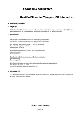 PROGRAMA FORMATIVO
FORMACIÓN CONTINUA
Página 1 de 1
Gestión Eficaz del Tiempo + CD Interactivo
 Modalidad: Distancia
 Objetivos:
Al finalizar el módulo el alumno será capaz de conocer las distintas técnicas para hacer un uso eficaz del tiempo,
aprender a planificar las actividades según su urgencia, detectar y evitar los ladrones de tiempo.
 Contenidos:
Introducción y conceptos relacionados con la gestión eficaz del tiempo
Introducción y conceptos relacionados con la gestión eficaz del tiempo
Los factores de la gestión del tiempo. La duración de las tareas
Los factores de la gestión del tiempo.
La duración de las tareas
Factores personales y factores externos en la gestión del tiempo
Factores personales.
Factores externos.
Planificación de las tareas personales y de las tareas compartidas
Tareas personales.
Tareas compartidas.
Los objetivos de mejora del tiempo. Corrección de las desviaciones de la planificación
Los objetivos de mejora del tiempo
Corrección de las desviaciones de la planificación
 Contenido CD:
CD-ROM interactivo que le ayudará mediante animaciones, actividades interactivas y ejercicios de autoevaluación
a reforzar lo aprendido en el manual.
 