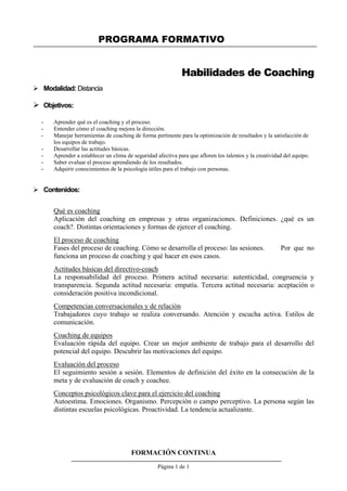 PROGRAMA FORMATIVO
FORMACIÓN CONTINUA
Página 1 de 1
Habilidades de Coaching
 Modalidad: Distancia
 Objetivos:
- Aprender qué es el coaching y el proceso.
- Entender cómo el coaching mejora la dirección.
- Manejar herramientas de coaching de forma pertinente para la optimización de resultados y la satisfacción de
los equipos de trabajo.
- Desarrollar las actitudes básicas.
- Aprender a establecer un clima de seguridad afectiva para que afloren los talentos y la creatividad del equipo.
- Saber evaluar el proceso aprendiendo de los resultados.
- Adquirir conocimientos de la psicología útiles para el trabajo con personas.
 Contenidos:
Qué es coaching
Aplicación del coaching en empresas y otras organizaciones. Definiciones. ¿qué es un
coach?. Distintas orientaciones y formas de ejercer el coaching.
El proceso de coaching
Fases del proceso de coaching. Cómo se desarrolla el proceso: las sesiones. Por que no
funciona un proceso de coaching y qué hacer en esos casos.
Actitudes básicas del directivo-coach
La responsabilidad del proceso. Primera actitud necesaria: autenticidad, congruencia y
transparencia. Segunda actitud necesaria: empatía. Tercera actitud necesaria: aceptación o
consideración positiva incondicional.
Competencias conversacionales y de relación
Trabajadores cuyo trabajo se realiza conversando. Atención y escucha activa. Estilos de
comunicación.
Coaching de equipos
Evaluación rápida del equipo. Crear un mejor ambiente de trabajo para el desarrollo del
potencial del equipo. Descubrir las motivaciones del equipo.
Evaluación del proceso
El seguimiento sesión a sesión. Elementos de definición del éxito en la consecución de la
meta y de evaluación de coach y coachee.
Conceptos psicológicos clave para el ejercicio del coaching
Autoestima. Emociones. Organismo. Percepción o campo perceptivo. La persona según las
distintas escuelas psicológicas. Proactividad. La tendencia actualizante.
 