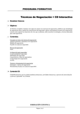 PROGRAMA FORMATIVO
FORMACIÓN CONTINUA
Página 1 de 1
Técnicas de Negociación + CD Interactivo
 Modalidad: Distancia
 Objetivos:
Al finalizar el módulo el alumno será capaz de conocer en el proceso de negociación, establecer una metodología
de negociación eficaz, analizar las características del negociador, aplicar correctamente los pasos de la negociación,
conocer como superar las situaciones de crisis que se planteen, saber encontrar la estrategias y técnicas adecuadas
para cada negociación.
 Contenidos:
Conceptos en torno a las técnicas de negociación
Aspectos generales y elementos en la negociación.
Modelos de negociación.
El poder en el proceso negociador
Proceso de negociación
Fases.
La figura del sujeto negociador
La personalidad del negociador
Habilidades del negociador
Características y clases de negociadores
La Psicología en la negociación
La PNL
Técnicas y herramientas de la negociación
Estrategias y tácticas de negociación
Herramientas de apoyo en el proceso negociador.
 Contenido CD:
CD-ROM interactivo que le ayudará mediante animaciones, actividades interactivas y ejercicios de autoevaluación
a reforzar lo aprendido en el manual.
 