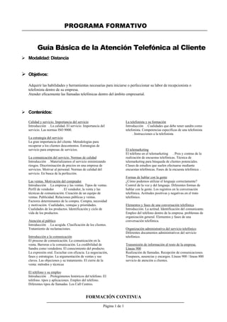 PROGRAMA FORMATIVO
FORMACIÓN CONTINUA
Página 1 de 1
Guía Básica de la Atención Telefónica al Cliente
 Modalidad: Distancia
 Objetivos:
Adquirir las habilidades y herramientas necesarias para iniciarse o perfeccionar su labor de recepcionista o
telefonista dentro de su empresa.
Atender eficazmente las llamadas telefónicas dentro del ámbito empresarial.
 Contenidos:
Calidad y servicio. Importancia del servicio
Introducción . La calidad. El servicio. Importancia del
servicio. Las normas ISO 9000.
La estrategia del servicio
La gran importancia del cliente. Metodologías para
recuperar a los clientes descontentos. Estrategias de
servicio para empresas de servicios.
La comunicación del servicio. Normas de calidad
Introducción . Materializamos el servicio minimizando
riesgos. Discriminación de precios en una empresa de
servicios. Motivar al personal. Normas de calidad del
servicio. En busca de la perfección.
Las ventas. Motivación del comprador
Introducción . La empresa y las ventas. Tipos de ventas.
Perfil de vendedor . El vendedor, la venta y las
técnicas de comunicación. Creación de un equipo de
ventas. Publicidad. Relaciones públicas y ventas.
Factores determinantes de la compra. Compra, necesidad
y motivación. Cualidades, ventajas y prioridades.
Cualidades de los productos. Identificación y ciclo de
vida de los productos.
Atención al público
Introducción . La acogida. Clasificación de los clientes.
Tratamiento de reclamaciones.
Introducción a la comunicación
El proceso de comunicación. La comunicación en la
venta. Barreras a la comunicación. La credibilidad de
Sandra como vendedora. El conocimiento del producto.
La expresión oral. Escuchar con eficacia. La negociación,
fases y estrategias. La argumentación de ventas y sus
claves. Las objeciones y su tratamiento. El cierre de la
venta: métodos y técnicas
El teléfono y su empleo
Introducción . Prolegómenos históricos del teléfono. El
teléfono. tipos y aplicaciones. Empleo del teléfono.
Diferentes tipos de llamadas. Los Call Centres.
La telefonista y su formación
Introducción . Cualidades que debe tener sandra como
telefonista. Competencias específicas de una telefonista
. Instrucciones a la telefonista
El telemarketing
El teléfono en el telemarketing . Pros y contras de la
realización de encuestas telefónicas. Técnica de
telemarketing para búsqueda de clientes potenciales.
Clases de estudios que suelen efectuarse mediante
encuestas telefónicas. Fases de la encuesta telefónica .
Formas de hablar con la gente
¿Cómo podemos utilizar el lenguaje correctamente?
Control de la voz y del lenguaje. Diferentes formas de
hablar con la gente. Los registros en la conversación
telefónica. Actitudes positivas y negativas en el trato
telefónico.
Elementos y fases de una conversación telefónica
Introducción. La actitud. Identificación del comunicante.
Empleo del teléfono dentro de la empresa. problemas de
organización general. Elementos y fases de una
conversación telefónica.
Organización administrativa del servicio telefónico
Diferentes documentos administrativos del servicio
telefónico.
Transmisión de información al resto de la empresa.
Líneas 900
Realización de llamadas. Recepción de comunicaciones.
Traspasos, ausencias y encargos. Líneas 900 / líneas 800
servicio de atención a clientes.
 