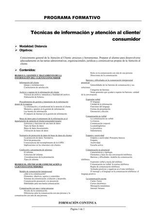 PROGRAMA FORMATIVO
FORMACIÓN CONTINUA
Página 1 de 1
Técnicas de información y atención al cliente/
consumidor
 Modalidad: Distancia
 Objetivos:
Conocimiento general de la Atención al Cliente: procesos y herramientas. Preparar al alumno para desenvolverse
adecuadamente en las tareas administrativas, organizacionales, jurídicas y comunicativas propias de la Atención al
cliente.
 Contenidos:
BLOQUE I.- GESTIÓN Y TRATAMIENTO DE LA
INFORMACIÓN DEL CLIENTE/CONSUMIDOR
Información del cliente
Quejas y reclamaciones.
Cuestionarios de satisfacción.
Archivo y registro de la información del cliente
Técnicas de archivo: naturaleza y finalidad del archivo.
Elaboración de ficheros.
Procedimientos de gestión y tratamiento de la información
dentro de la empresa
La información y el profesional de la atención al cliente.
Memoria y apuntes en la gestión de información.
Las fuentes de información.
El impacto de Internet en la gestión de información.
Bases de datos para el tratamiento de la información en el
departamento de atención al cliente/consumidor/usuario
Estructura y funciones de una base de datos.
Tipos de bases de datos.
Bases de datos documentales.
Utilización de bases de datos.
Normativa de protección de datos de bases de datos de clientes
La protección de datos. Normativa.
Nivel de protección.
Consecuencias del incumplimiento de la LOPD.
Implicaciones en las relaciones con clientes.
Confección y presentación de informes
El informe.
Estructura del informe.
Consideraciones de la presentación.
Tipos de informe.
BLOQUE II.- TÉCNICAS DE COMUNICACIÓN A
CLIENTES/CONSUMIDORES
Modelo de comunicación interpersonal
¿Qué es la comunicación?
Elementos: objetivos, sujetos y contenidos.
Sistemas de comunicación: evolución y desarrollo.
Comunicación presencial y no presencial.
Habilidades para una buena comunicación.
Comunicación con una o varias personas
Niveles de la comunicación.
Diferencias entre la comunicación con una persona y la
comunicación con más de una persona.
Roles en la comunicación con más de una persona.
Direcciones de la comunicación.
Barreras y dificultades en la comunicación interpersonal
presencial
Generalidades de las barreras de comunicación y sus
soluciones.
Categorías de barreras.
Notas generales que ayudan a superar las barreras: calidad
de la conversación.
Expresión verbal
El lenguaje.
Calidad de la información
Funciones del lenguaje.
Formas de presentación.
Entonación y dicción.
Comunicación no verbal
La comunicación no verbal.
La kinesia.
Comunicación corporal.
La paralingüística.
La proxémica.
Indumentaria.
Empatía y asertividad
Empatía y asertividad. Principios básicos.
Empatía.
Asertividad.
Escucha activa.
Comunicación no presencial
Características y tipología.
Elementos y fases de una conversación telefónica.
Barreras y dificultades: modelos de comunicación
telefónica.
Expresión verbal a través del teléfono.
Comunicación no verbal: la sonrisa telefónica.
Reglas de comunicación telefónica.
Actitudes positivas y negativas en el trato telefónico.
El mensaje y el lenguaje en la comunicación telefónica: el
lenguaje positivo.
La comunicación escrita
Cartas. Faxes.
Correo electrónico.
Mensajería instantánea.
Internet/ Intranet.
 