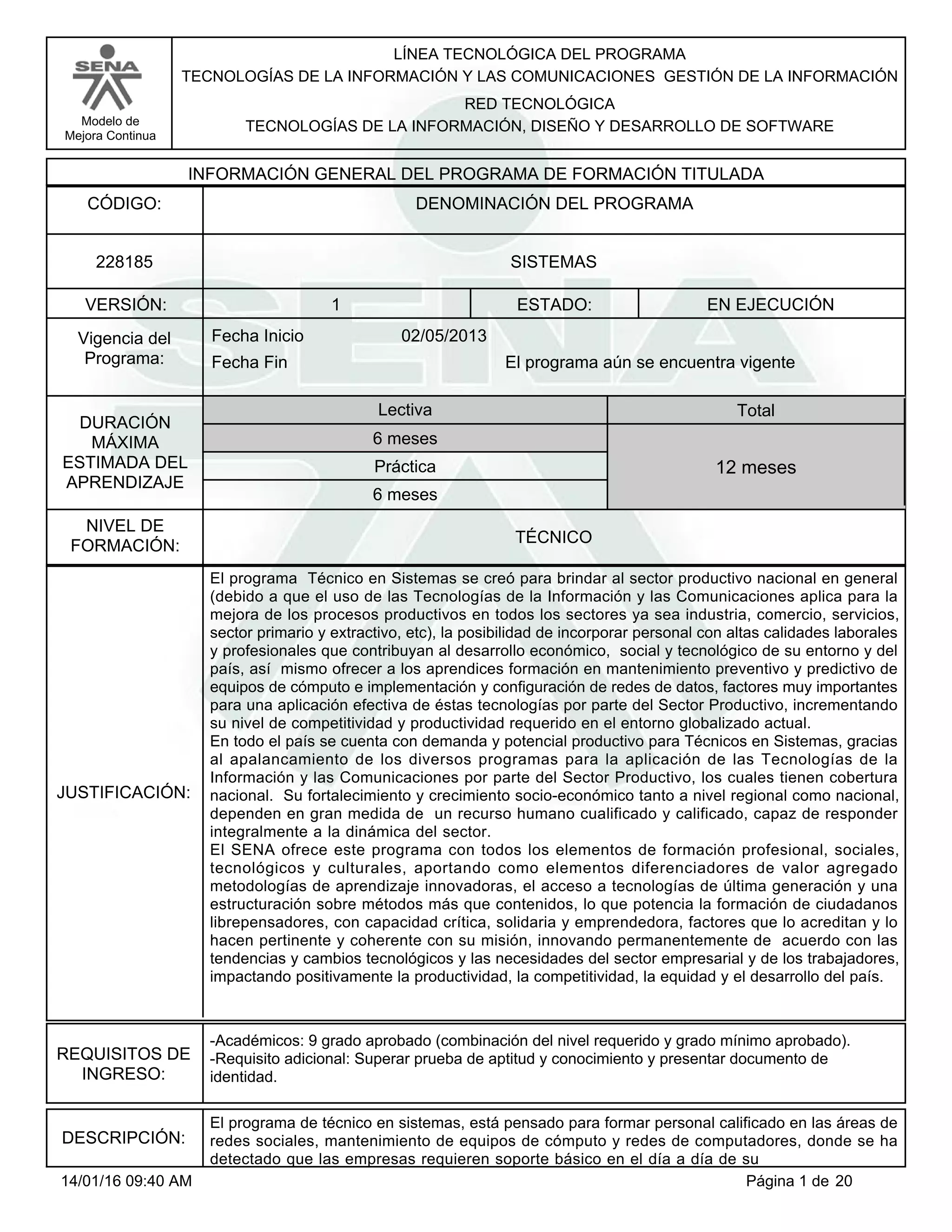 LÍNEA TECNOLÓGICA DEL PROGRAMA
TECNOLOGÍAS DE LA INFORMACIÓN Y LAS COMUNICACIONES GESTIÓN DE LA INFORMACIÓN
Modelo de
Mejora Continua
RED TECNOLÓGICA
TECNOLOGÍAS DE LA INFORMACIÓN, DISEÑO Y DESARROLLO DE SOFTWARE
VERSIÓN: ESTADO:
DURACIÓN
MÁXIMA
ESTIMADA DEL
APRENDIZAJE
Total
6 meses
6 meses
12 meses
1 EN EJECUCIÓN
NIVEL DE
FORMACIÓN:
SISTEMAS228185
TÉCNICO
Lectiva
Práctica
Vigencia del
Programa: Fecha Fin
02/05/2013Fecha Inicio
INFORMACIÓN GENERAL DEL PROGRAMA DE FORMACIÓN TITULADA
DENOMINACIÓN DEL PROGRAMACÓDIGO:
El programa aún se encuentra vigente
JUSTIFICACIÓN:
El programa Técnico en Sistemas se creó para brindar al sector productivo nacional en general
(debido a que el uso de las Tecnologías de la Información y las Comunicaciones aplica para la
mejora de los procesos productivos en todos los sectores ya sea industria, comercio, servicios,
sector primario y extractivo, etc), la posibilidad de incorporar personal con altas calidades laborales
y profesionales que contribuyan al desarrollo económico, social y tecnológico de su entorno y del
país, así mismo ofrecer a los aprendices formación en mantenimiento preventivo y predictivo de
equipos de cómputo e implementación y configuración de redes de datos, factores muy importantes
para una aplicación efectiva de éstas tecnologías por parte del Sector Productivo, incrementando
su nivel de competitividad y productividad requerido en el entorno globalizado actual.
En todo el país se cuenta con demanda y potencial productivo para Técnicos en Sistemas, gracias
al apalancamiento de los diversos programas para la aplicación de las Tecnologías de la
Información y las Comunicaciones por parte del Sector Productivo, los cuales tienen cobertura
nacional. Su fortalecimiento y crecimiento socio-económico tanto a nivel regional como nacional,
dependen en gran medida de un recurso humano cualificado y calificado, capaz de responder
integralmente a la dinámica del sector.
El SENA ofrece este programa con todos los elementos de formación profesional, sociales,
tecnológicos y culturales, aportando como elementos diferenciadores de valor agregado
metodologías de aprendizaje innovadoras, el acceso a tecnologías de última generación y una
estructuración sobre métodos más que contenidos, lo que potencia la formación de ciudadanos
librepensadores, con capacidad crítica, solidaria y emprendedora, factores que lo acreditan y lo
hacen pertinente y coherente con su misión, innovando permanentemente de acuerdo con las
tendencias y cambios tecnológicos y las necesidades del sector empresarial y de los trabajadores,
impactando positivamente la productividad, la competitividad, la equidad y el desarrollo del país.
REQUISITOS DE
INGRESO:
-Académicos: 9 grado aprobado (combinación del nivel requerido y grado mínimo aprobado).
-Requisito adicional: Superar prueba de aptitud y conocimiento y presentar documento de
identidad.
DESCRIPCIÓN:
El programa de técnico en sistemas, está pensado para formar personal calificado en las áreas de
redes sociales, mantenimiento de equipos de cómputo y redes de computadores, donde se ha
detectado que las empresas requieren soporte básico en el día a día de su
Página 1 de 2014/01/16 09:40 AM
 