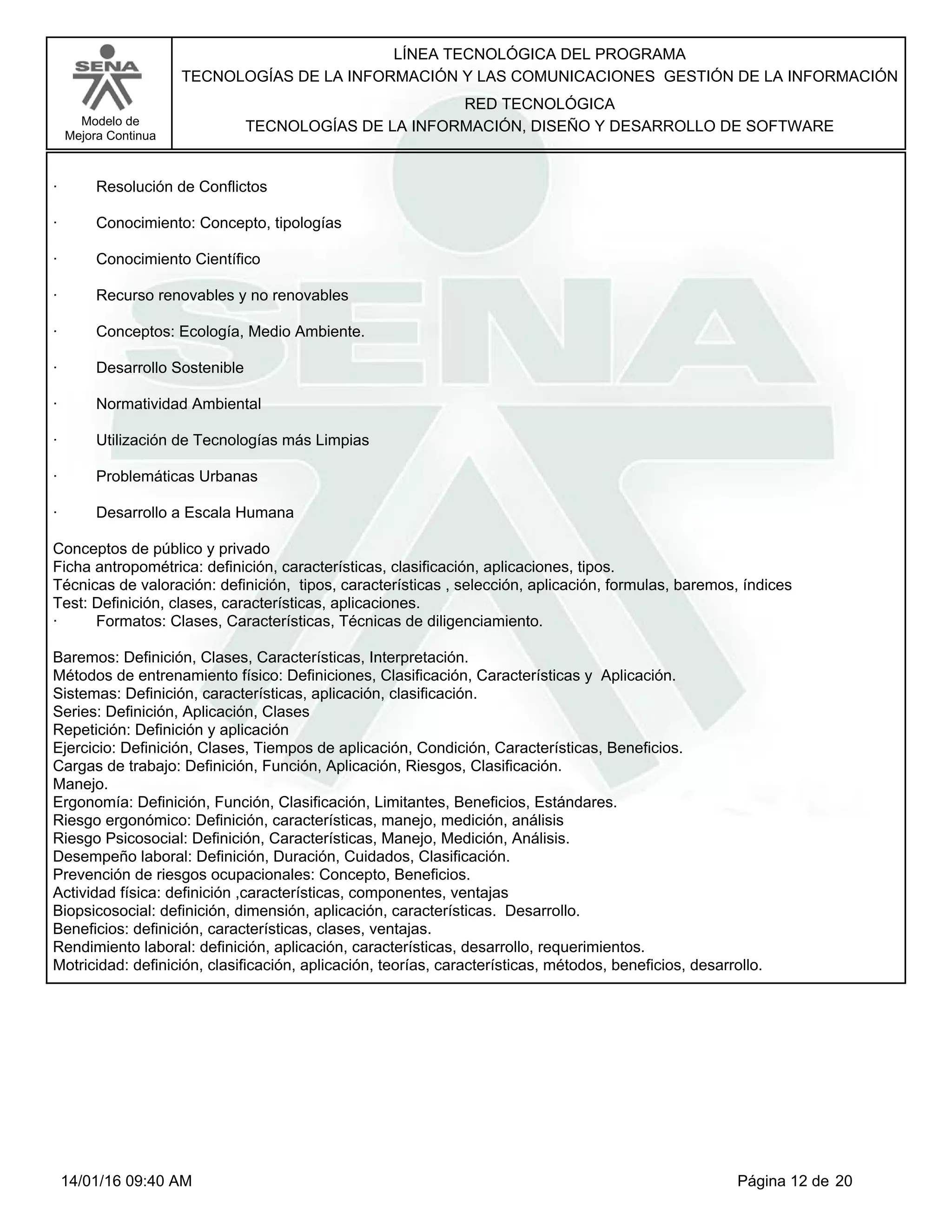 LÍNEA TECNOLÓGICA DEL PROGRAMA
TECNOLOGÍAS DE LA INFORMACIÓN Y LAS COMUNICACIONES GESTIÓN DE LA INFORMACIÓN
Modelo de
Mejora Continua
RED TECNOLÓGICA
TECNOLOGÍAS DE LA INFORMACIÓN, DISEÑO Y DESARROLLO DE SOFTWARE
· Resolución de Conflictos
· Conocimiento: Concepto, tipologías
· Conocimiento Científico
· Recurso renovables y no renovables
· Conceptos: Ecología, Medio Ambiente.
· Desarrollo Sostenible
· Normatividad Ambiental
· Utilización de Tecnologías más Limpias
· Problemáticas Urbanas
· Desarrollo a Escala Humana
Conceptos de público y privado
Ficha antropométrica: definición, características, clasificación, aplicaciones, tipos.
Técnicas de valoración: definición, tipos, características , selección, aplicación, formulas, baremos, índices
Test: Definición, clases, características, aplicaciones.
· Formatos: Clases, Características, Técnicas de diligenciamiento.
Baremos: Definición, Clases, Características, Interpretación.
Métodos de entrenamiento físico: Definiciones, Clasificación, Características y Aplicación.
Sistemas: Definición, características, aplicación, clasificación.
Series: Definición, Aplicación, Clases
Repetición: Definición y aplicación
Ejercicio: Definición, Clases, Tiempos de aplicación, Condición, Características, Beneficios.
Cargas de trabajo: Definición, Función, Aplicación, Riesgos, Clasificación.
Manejo.
Ergonomía: Definición, Función, Clasificación, Limitantes, Beneficios, Estándares.
Riesgo ergonómico: Definición, características, manejo, medición, análisis
Riesgo Psicosocial: Definición, Características, Manejo, Medición, Análisis.
Desempeño laboral: Definición, Duración, Cuidados, Clasificación.
Prevención de riesgos ocupacionales: Concepto, Beneficios.
Actividad física: definición ,características, componentes, ventajas
Biopsicosocial: definición, dimensión, aplicación, características. Desarrollo.
Beneficios: definición, características, clases, ventajas.
Rendimiento laboral: definición, aplicación, características, desarrollo, requerimientos.
Motricidad: definición, clasificación, aplicación, teorías, características, métodos, beneficios, desarrollo.
Página 12 de 2014/01/16 09:40 AM
 