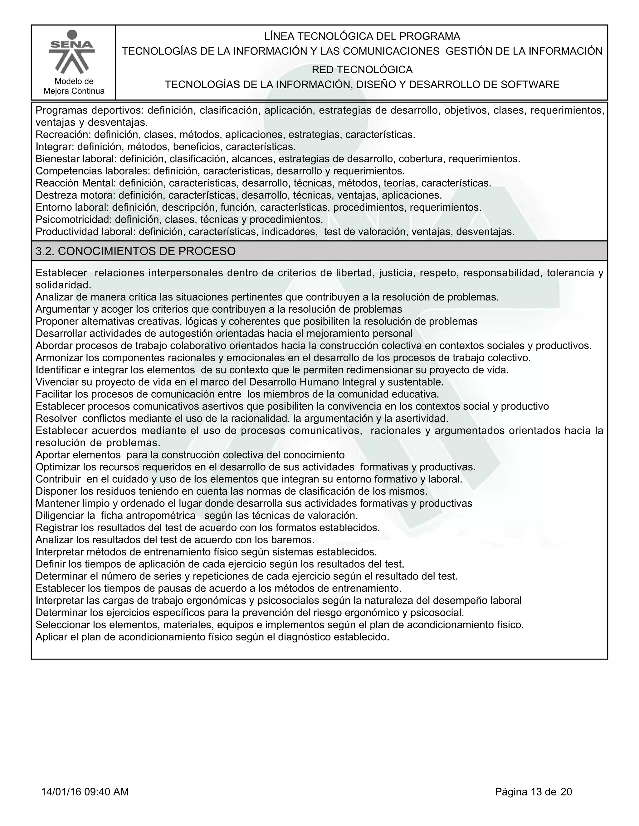LÍNEA TECNOLÓGICA DEL PROGRAMA
TECNOLOGÍAS DE LA INFORMACIÓN Y LAS COMUNICACIONES GESTIÓN DE LA INFORMACIÓN
Modelo de
Mejora Continua
RED TECNOLÓGICA
TECNOLOGÍAS DE LA INFORMACIÓN, DISEÑO Y DESARROLLO DE SOFTWARE
Programas deportivos: definición, clasificación, aplicación, estrategias de desarrollo, objetivos, clases, requerimientos,
ventajas y desventajas.
Recreación: definición, clases, métodos, aplicaciones, estrategias, características.
Integrar: definición, métodos, beneficios, características.
Bienestar laboral: definición, clasificación, alcances, estrategias de desarrollo, cobertura, requerimientos.
Competencias laborales: definición, características, desarrollo y requerimientos.
Reacción Mental: definición, características, desarrollo, técnicas, métodos, teorías, características.
Destreza motora: definición, características, desarrollo, técnicas, ventajas, aplicaciones.
Entorno laboral: definición, descripción, función, características, procedimientos, requerimientos.
Psicomotricidad: definición, clases, técnicas y procedimientos.
Productividad laboral: definición, características, indicadores, test de valoración, ventajas, desventajas.
3.2. CONOCIMIENTOS DE PROCESO
Establecer relaciones interpersonales dentro de criterios de libertad, justicia, respeto, responsabilidad, tolerancia y
solidaridad.
Analizar de manera crítica las situaciones pertinentes que contribuyen a la resolución de problemas.
Argumentar y acoger los criterios que contribuyen a la resolución de problemas
Proponer alternativas creativas, lógicas y coherentes que posibiliten la resolución de problemas
Desarrollar actividades de autogestión orientadas hacia el mejoramiento personal
Abordar procesos de trabajo colaborativo orientados hacia la construcción colectiva en contextos sociales y productivos.
Armonizar los componentes racionales y emocionales en el desarrollo de los procesos de trabajo colectivo.
Identificar e integrar los elementos de su contexto que le permiten redimensionar su proyecto de vida.
Vivenciar su proyecto de vida en el marco del Desarrollo Humano Integral y sustentable.
Facilitar los procesos de comunicación entre los miembros de la comunidad educativa.
Establecer procesos comunicativos asertivos que posibiliten la convivencia en los contextos social y productivo
Resolver conflictos mediante el uso de la racionalidad, la argumentación y la asertividad.
Establecer acuerdos mediante el uso de procesos comunicativos, racionales y argumentados orientados hacia la
resolución de problemas.
Aportar elementos para la construcción colectiva del conocimiento
Optimizar los recursos requeridos en el desarrollo de sus actividades formativas y productivas.
Contribuir en el cuidado y uso de los elementos que integran su entorno formativo y laboral.
Disponer los residuos teniendo en cuenta las normas de clasificación de los mismos.
Mantener limpio y ordenado el lugar donde desarrolla sus actividades formativas y productivas
Diligenciar la ficha antropométrica según las técnicas de valoración.
Registrar los resultados del test de acuerdo con los formatos establecidos.
Analizar los resultados del test de acuerdo con los baremos.
Interpretar métodos de entrenamiento físico según sistemas establecidos.
Definir los tiempos de aplicación de cada ejercicio según los resultados del test.
Determinar el número de series y repeticiones de cada ejercicio según el resultado del test.
Establecer los tiempos de pausas de acuerdo a los métodos de entrenamiento.
Interpretar las cargas de trabajo ergonómicas y psicosociales según la naturaleza del desempeño laboral
Determinar los ejercicios específicos para la prevención del riesgo ergonómico y psicosocial.
Seleccionar los elementos, materiales, equipos e implementos según el plan de acondicionamiento físico.
Aplicar el plan de acondicionamiento físico según el diagnóstico establecido.
Página 13 de 2014/01/16 09:40 AM
 