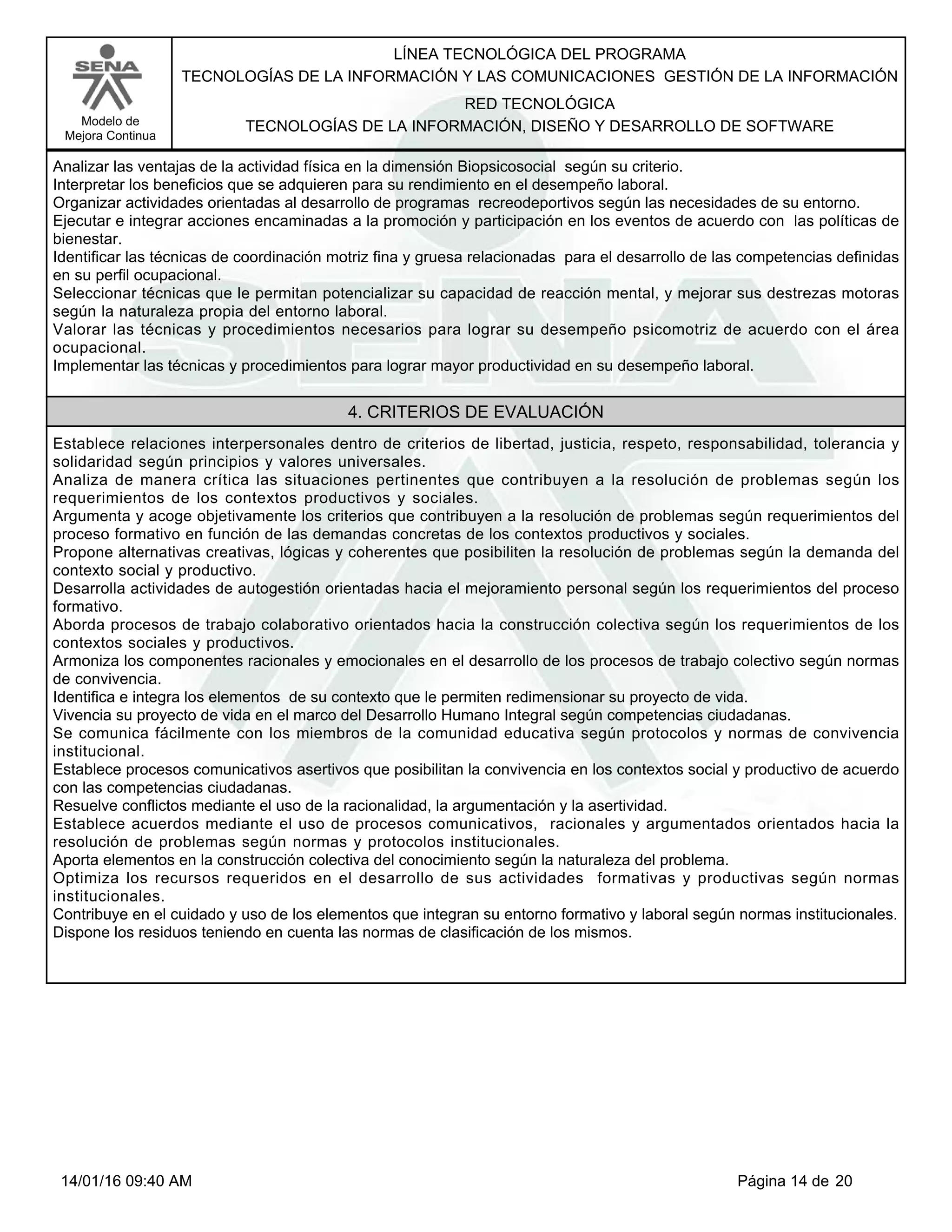 LÍNEA TECNOLÓGICA DEL PROGRAMA
TECNOLOGÍAS DE LA INFORMACIÓN Y LAS COMUNICACIONES GESTIÓN DE LA INFORMACIÓN
Modelo de
Mejora Continua
RED TECNOLÓGICA
TECNOLOGÍAS DE LA INFORMACIÓN, DISEÑO Y DESARROLLO DE SOFTWARE
Analizar las ventajas de la actividad física en la dimensión Biopsicosocial según su criterio.
Interpretar los beneficios que se adquieren para su rendimiento en el desempeño laboral.
Organizar actividades orientadas al desarrollo de programas recreodeportivos según las necesidades de su entorno.
Ejecutar e integrar acciones encaminadas a la promoción y participación en los eventos de acuerdo con las políticas de
bienestar.
Identificar las técnicas de coordinación motriz fina y gruesa relacionadas para el desarrollo de las competencias definidas
en su perfil ocupacional.
Seleccionar técnicas que le permitan potencializar su capacidad de reacción mental, y mejorar sus destrezas motoras
según la naturaleza propia del entorno laboral.
Valorar las técnicas y procedimientos necesarios para lograr su desempeño psicomotriz de acuerdo con el área
ocupacional.
Implementar las técnicas y procedimientos para lograr mayor productividad en su desempeño laboral.
4. CRITERIOS DE EVALUACIÓN
Establece relaciones interpersonales dentro de criterios de libertad, justicia, respeto, responsabilidad, tolerancia y
solidaridad según principios y valores universales.
Analiza de manera crítica las situaciones pertinentes que contribuyen a la resolución de problemas según los
requerimientos de los contextos productivos y sociales.
Argumenta y acoge objetivamente los criterios que contribuyen a la resolución de problemas según requerimientos del
proceso formativo en función de las demandas concretas de los contextos productivos y sociales.
Propone alternativas creativas, lógicas y coherentes que posibiliten la resolución de problemas según la demanda del
contexto social y productivo.
Desarrolla actividades de autogestión orientadas hacia el mejoramiento personal según los requerimientos del proceso
formativo.
Aborda procesos de trabajo colaborativo orientados hacia la construcción colectiva según los requerimientos de los
contextos sociales y productivos.
Armoniza los componentes racionales y emocionales en el desarrollo de los procesos de trabajo colectivo según normas
de convivencia.
Identifica e integra los elementos de su contexto que le permiten redimensionar su proyecto de vida.
Vivencia su proyecto de vida en el marco del Desarrollo Humano Integral según competencias ciudadanas.
Se comunica fácilmente con los miembros de la comunidad educativa según protocolos y normas de convivencia
institucional.
Establece procesos comunicativos asertivos que posibilitan la convivencia en los contextos social y productivo de acuerdo
con las competencias ciudadanas.
Resuelve conflictos mediante el uso de la racionalidad, la argumentación y la asertividad.
Establece acuerdos mediante el uso de procesos comunicativos, racionales y argumentados orientados hacia la
resolución de problemas según normas y protocolos institucionales.
Aporta elementos en la construcción colectiva del conocimiento según la naturaleza del problema.
Optimiza los recursos requeridos en el desarrollo de sus actividades formativas y productivas según normas
institucionales.
Contribuye en el cuidado y uso de los elementos que integran su entorno formativo y laboral según normas institucionales.
Dispone los residuos teniendo en cuenta las normas de clasificación de los mismos.
Página 14 de 2014/01/16 09:40 AM
 