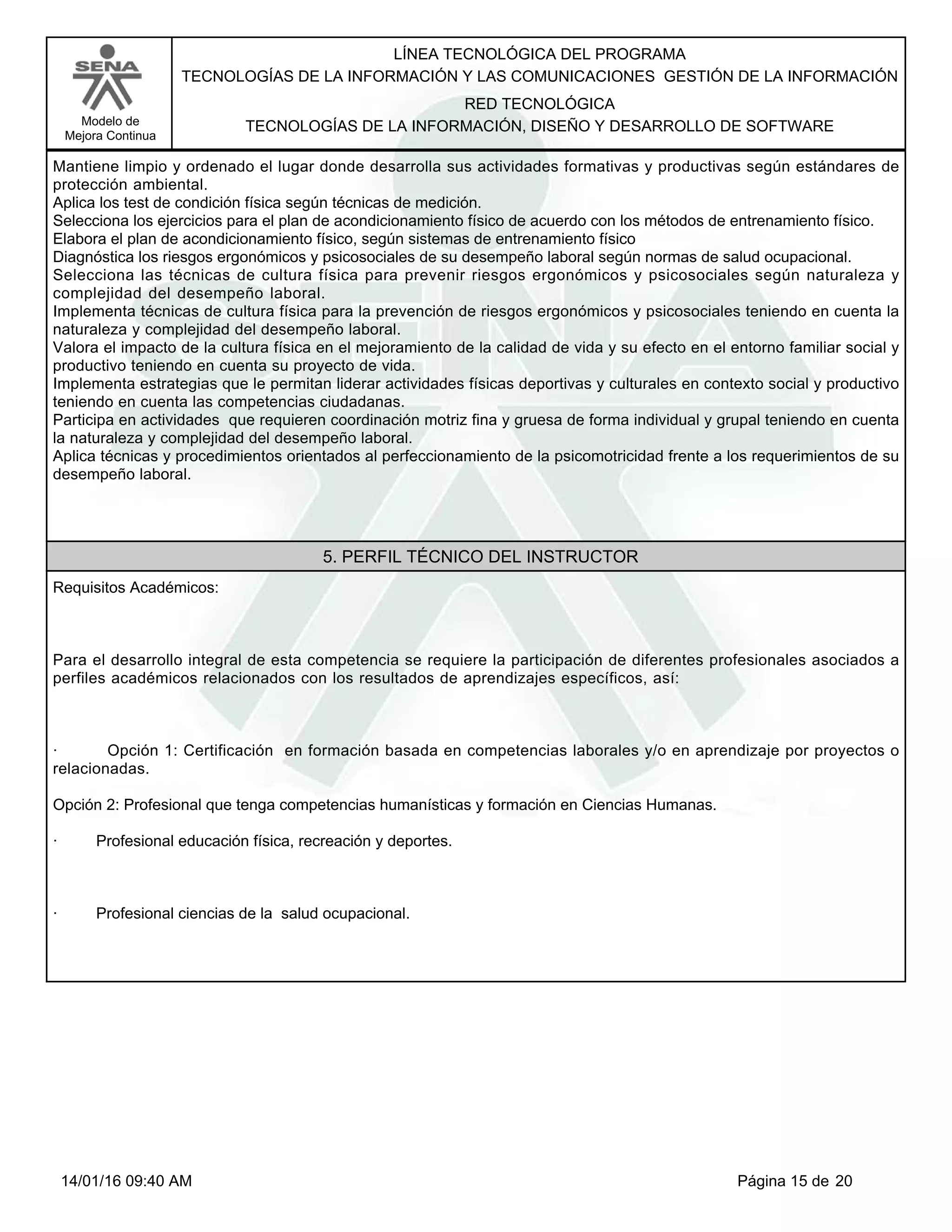 LÍNEA TECNOLÓGICA DEL PROGRAMA
TECNOLOGÍAS DE LA INFORMACIÓN Y LAS COMUNICACIONES GESTIÓN DE LA INFORMACIÓN
Modelo de
Mejora Continua
RED TECNOLÓGICA
TECNOLOGÍAS DE LA INFORMACIÓN, DISEÑO Y DESARROLLO DE SOFTWARE
Mantiene limpio y ordenado el lugar donde desarrolla sus actividades formativas y productivas según estándares de
protección ambiental.
Aplica los test de condición física según técnicas de medición.
Selecciona los ejercicios para el plan de acondicionamiento físico de acuerdo con los métodos de entrenamiento físico.
Elabora el plan de acondicionamiento físico, según sistemas de entrenamiento físico
Diagnóstica los riesgos ergonómicos y psicosociales de su desempeño laboral según normas de salud ocupacional.
Selecciona las técnicas de cultura física para prevenir riesgos ergonómicos y psicosociales según naturaleza y
complejidad del desempeño laboral.
Implementa técnicas de cultura física para la prevención de riesgos ergonómicos y psicosociales teniendo en cuenta la
naturaleza y complejidad del desempeño laboral.
Valora el impacto de la cultura física en el mejoramiento de la calidad de vida y su efecto en el entorno familiar social y
productivo teniendo en cuenta su proyecto de vida.
Implementa estrategias que le permitan liderar actividades físicas deportivas y culturales en contexto social y productivo
teniendo en cuenta las competencias ciudadanas.
Participa en actividades que requieren coordinación motriz fina y gruesa de forma individual y grupal teniendo en cuenta
la naturaleza y complejidad del desempeño laboral.
Aplica técnicas y procedimientos orientados al perfeccionamiento de la psicomotricidad frente a los requerimientos de su
desempeño laboral.
5. PERFIL TÉCNICO DEL INSTRUCTOR
Requisitos Académicos:
Para el desarrollo integral de esta competencia se requiere la participación de diferentes profesionales asociados a
perfiles académicos relacionados con los resultados de aprendizajes específicos, así:
· Opción 1: Certificación en formación basada en competencias laborales y/o en aprendizaje por proyectos o
relacionadas.
Opción 2: Profesional que tenga competencias humanísticas y formación en Ciencias Humanas.
· Profesional educación física, recreación y deportes.
· Profesional ciencias de la salud ocupacional.
Página 15 de 2014/01/16 09:40 AM
 