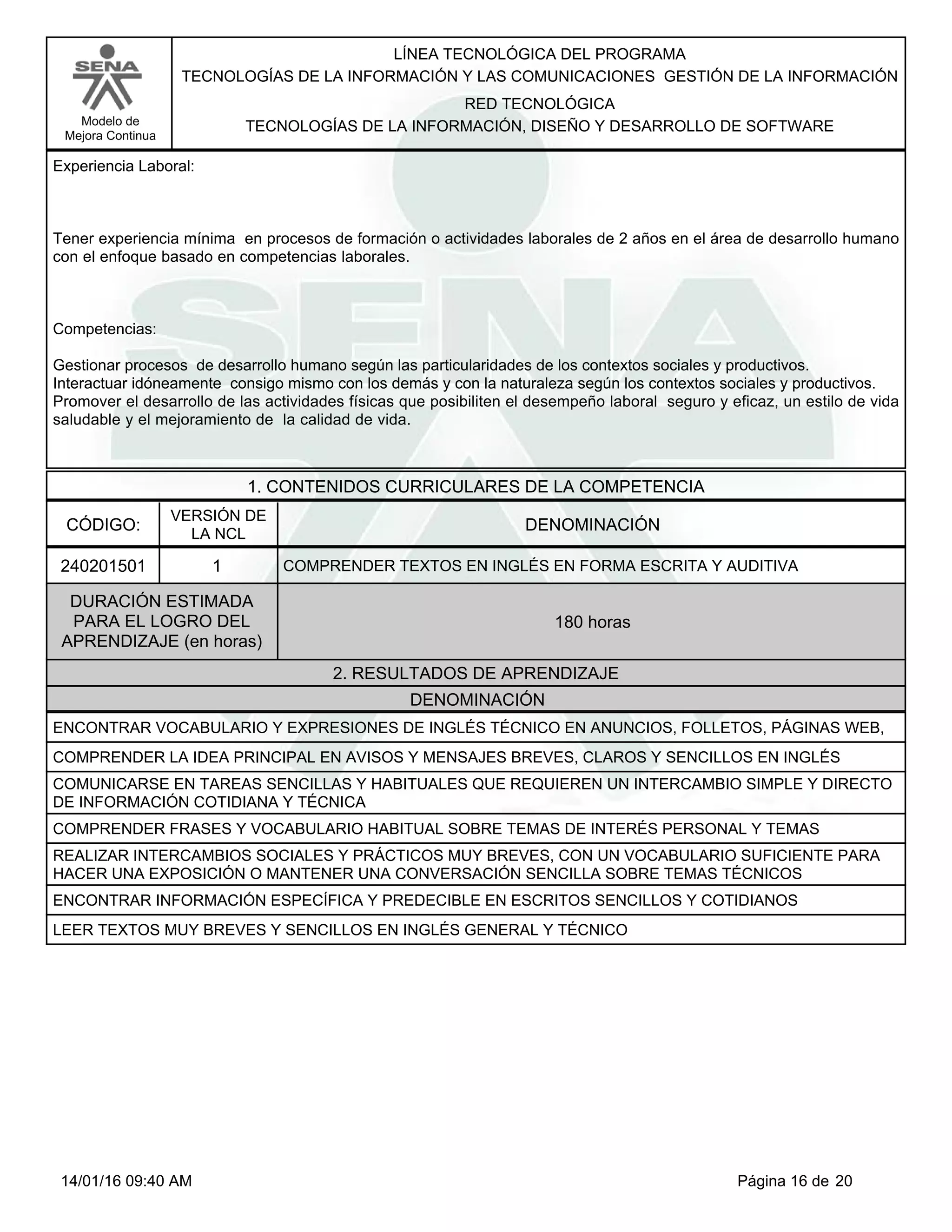 LÍNEA TECNOLÓGICA DEL PROGRAMA
TECNOLOGÍAS DE LA INFORMACIÓN Y LAS COMUNICACIONES GESTIÓN DE LA INFORMACIÓN
Modelo de
Mejora Continua
RED TECNOLÓGICA
TECNOLOGÍAS DE LA INFORMACIÓN, DISEÑO Y DESARROLLO DE SOFTWARE
Experiencia Laboral:
Tener experiencia mínima en procesos de formación o actividades laborales de 2 años en el área de desarrollo humano
con el enfoque basado en competencias laborales.
Competencias:
Gestionar procesos de desarrollo humano según las particularidades de los contextos sociales y productivos.
Interactuar idóneamente consigo mismo con los demás y con la naturaleza según los contextos sociales y productivos.
Promover el desarrollo de las actividades físicas que posibiliten el desempeño laboral seguro y eficaz, un estilo de vida
saludable y el mejoramiento de la calidad de vida.
1. CONTENIDOS CURRICULARES DE LA COMPETENCIA
DENOMINACIÓNCÓDIGO:
240201501
VERSIÓN DE
LA NCL
1
2. RESULTADOS DE APRENDIZAJE
COMPRENDER TEXTOS EN INGLÉS EN FORMA ESCRITA Y AUDITIVA
DURACIÓN ESTIMADA
PARA EL LOGRO DEL
APRENDIZAJE (en horas)
180 horas
DENOMINACIÓN
ENCONTRAR VOCABULARIO Y EXPRESIONES DE INGLÉS TÉCNICO EN ANUNCIOS, FOLLETOS, PÁGINAS WEB,
COMPRENDER LA IDEA PRINCIPAL EN AVISOS Y MENSAJES BREVES, CLAROS Y SENCILLOS EN INGLÉS
COMUNICARSE EN TAREAS SENCILLAS Y HABITUALES QUE REQUIEREN UN INTERCAMBIO SIMPLE Y DIRECTO
DE INFORMACIÓN COTIDIANA Y TÉCNICA
COMPRENDER FRASES Y VOCABULARIO HABITUAL SOBRE TEMAS DE INTERÉS PERSONAL Y TEMAS
REALIZAR INTERCAMBIOS SOCIALES Y PRÁCTICOS MUY BREVES, CON UN VOCABULARIO SUFICIENTE PARA
HACER UNA EXPOSICIÓN O MANTENER UNA CONVERSACIÓN SENCILLA SOBRE TEMAS TÉCNICOS
ENCONTRAR INFORMACIÓN ESPECÍFICA Y PREDECIBLE EN ESCRITOS SENCILLOS Y COTIDIANOS
LEER TEXTOS MUY BREVES Y SENCILLOS EN INGLÉS GENERAL Y TÉCNICO
Página 16 de 2014/01/16 09:40 AM
 