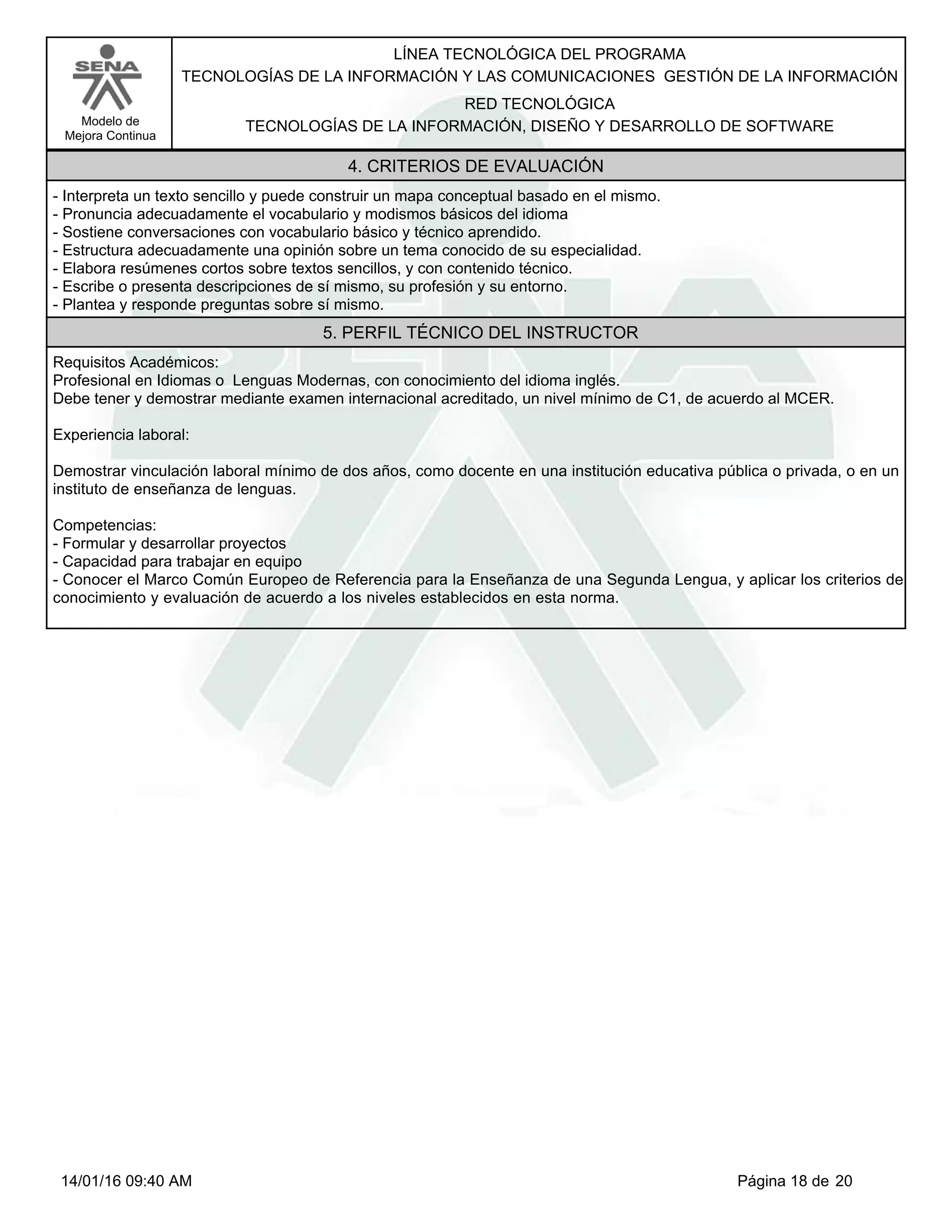 LÍNEA TECNOLÓGICA DEL PROGRAMA
TECNOLOGÍAS DE LA INFORMACIÓN Y LAS COMUNICACIONES GESTIÓN DE LA INFORMACIÓN
Modelo de
Mejora Continua
RED TECNOLÓGICA
TECNOLOGÍAS DE LA INFORMACIÓN, DISEÑO Y DESARROLLO DE SOFTWARE
4. CRITERIOS DE EVALUACIÓN
-Interpreta un texto sencillo y puede construir un mapa conceptual basado en el mismo.
-Pronuncia adecuadamente el vocabulario y modismos básicos del idioma
-Sostiene conversaciones con vocabulario básico y técnico aprendido.
-Estructura adecuadamente una opinión sobre un tema conocido de su especialidad.
-Elabora resúmenes cortos sobre textos sencillos, y con contenido técnico.
-Escribe o presenta descripciones de sí mismo, su profesión y su entorno.
-Plantea y responde preguntas sobre sí mismo.
5. PERFIL TÉCNICO DEL INSTRUCTOR
Requisitos Académicos:
Profesional en Idiomas o Lenguas Modernas, con conocimiento del idioma inglés.
Debe tener y demostrar mediante examen internacional acreditado, un nivel mínimo de C1, de acuerdo al MCER.
Experiencia laboral:
Demostrar vinculación laboral mínimo de dos años, como docente en una institución educativa pública o privada, o en un
instituto de enseñanza de lenguas.
Competencias:
-Formular y desarrollar proyectos
-Capacidad para trabajar en equipo
-Conocer el Marco Común Europeo de Referencia para la Enseñanza de una Segunda Lengua, y aplicar los criterios de
conocimiento y evaluación de acuerdo a los niveles establecidos en esta norma.
Página 18 de 2014/01/16 09:40 AM
 