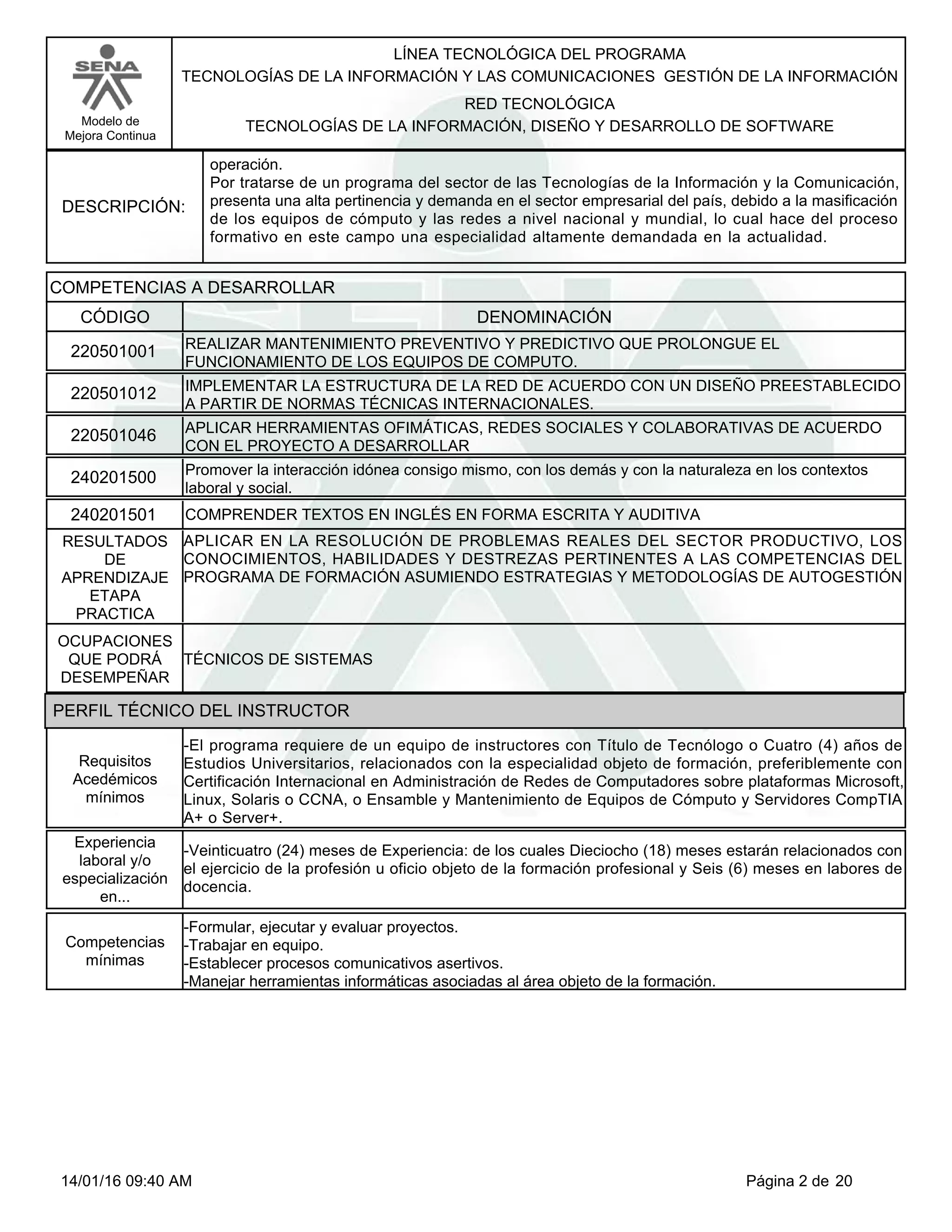 LÍNEA TECNOLÓGICA DEL PROGRAMA
TECNOLOGÍAS DE LA INFORMACIÓN Y LAS COMUNICACIONES GESTIÓN DE LA INFORMACIÓN
Modelo de
Mejora Continua
RED TECNOLÓGICA
TECNOLOGÍAS DE LA INFORMACIÓN, DISEÑO Y DESARROLLO DE SOFTWARE
DESCRIPCIÓN:
operación.
Por tratarse de un programa del sector de las Tecnologías de la Información y la Comunicación,
presenta una alta pertinencia y demanda en el sector empresarial del país, debido a la masificación
de los equipos de cómputo y las redes a nivel nacional y mundial, lo cual hace del proceso
formativo en este campo una especialidad altamente demandada en la actualidad.
COMPETENCIAS A DESARROLLAR
CÓDIGO DENOMINACIÓN
REALIZAR MANTENIMIENTO PREVENTIVO Y PREDICTIVO QUE PROLONGUE EL
FUNCIONAMIENTO DE LOS EQUIPOS DE COMPUTO.
220501001
IMPLEMENTAR LA ESTRUCTURA DE LA RED DE ACUERDO CON UN DISEÑO PREESTABLECIDO
A PARTIR DE NORMAS TÉCNICAS INTERNACIONALES.
220501012
APLICAR HERRAMIENTAS OFIMÁTICAS, REDES SOCIALES Y COLABORATIVAS DE ACUERDO
CON EL PROYECTO A DESARROLLAR
220501046
Promover la interacción idónea consigo mismo, con los demás y con la naturaleza en los contextos
laboral y social.
240201500
COMPRENDER TEXTOS EN INGLÉS EN FORMA ESCRITA Y AUDITIVA240201501
APLICAR EN LA RESOLUCIÓN DE PROBLEMAS REALES DEL SECTOR PRODUCTIVO, LOS
CONOCIMIENTOS, HABILIDADES Y DESTREZAS PERTINENTES A LAS COMPETENCIAS DEL
PROGRAMA DE FORMACIÓN ASUMIENDO ESTRATEGIAS Y METODOLOGÍAS DE AUTOGESTIÓN
RESULTADOS
DE
APRENDIZAJE
ETAPA
PRACTICA
TÉCNICOS DE SISTEMAS
OCUPACIONES
QUE PODRÁ
DESEMPEÑAR
PERFIL TÉCNICO DEL INSTRUCTOR
-El programa requiere de un equipo de instructores con Título de Tecnólogo o Cuatro (4) años de
Estudios Universitarios, relacionados con la especialidad objeto de formación, preferiblemente con
Certificación Internacional en Administración de Redes de Computadores sobre plataformas Microsoft,
Linux, Solaris o CCNA, o Ensamble y Mantenimiento de Equipos de Cómputo y Servidores CompTIA
A+ o Server+.
Requisitos
Acedémicos
mínimos
-Veinticuatro (24) meses de Experiencia: de los cuales Dieciocho (18) meses estarán relacionados con
el ejercicio de la profesión u oficio objeto de la formación profesional y Seis (6) meses en labores de
docencia.
Experiencia
laboral y/o
especialización
en...
-Formular, ejecutar y evaluar proyectos.
-Trabajar en equipo.
-Establecer procesos comunicativos asertivos.
-Manejar herramientas informáticas asociadas al área objeto de la formación.
Competencias
mínimas
Página 2 de 2014/01/16 09:40 AM
 