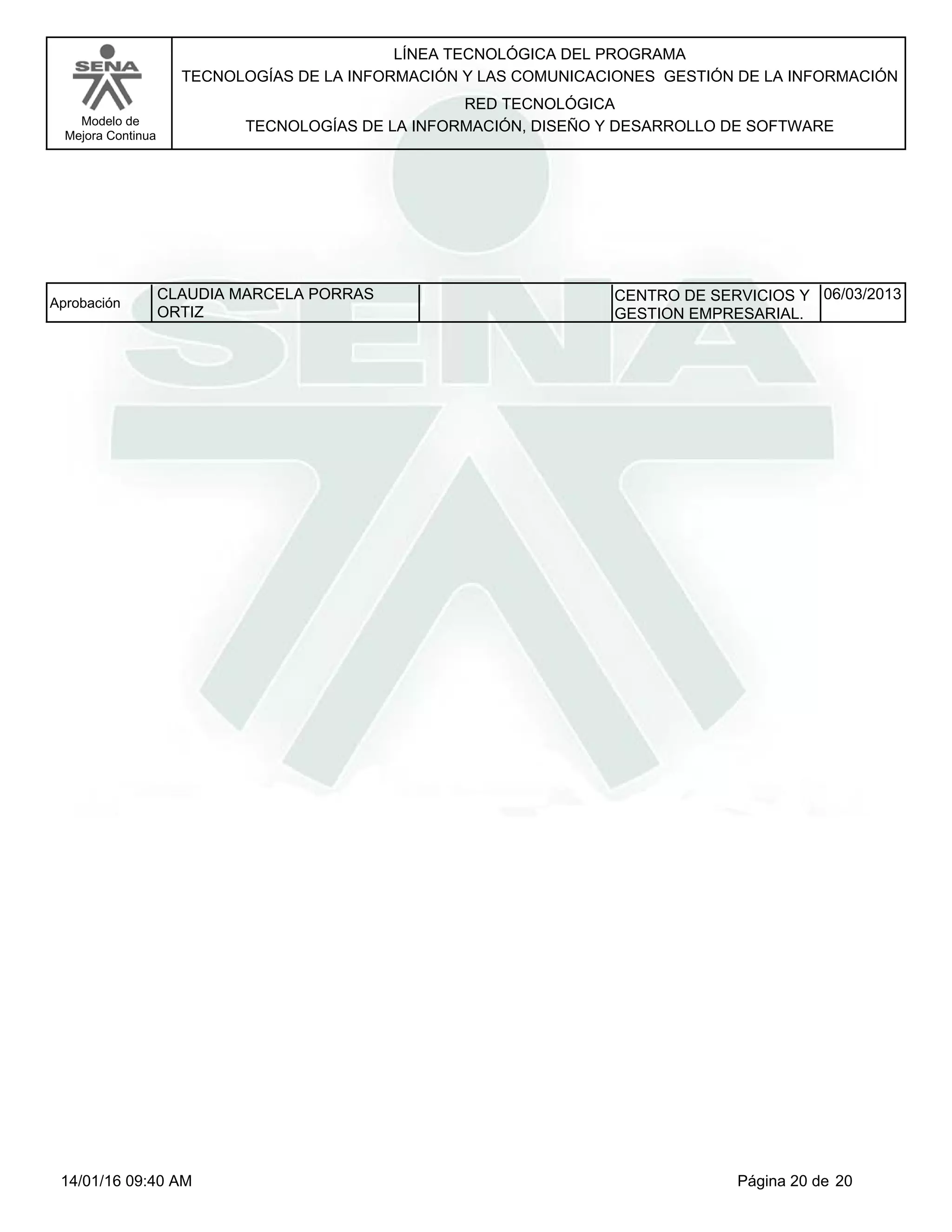 LÍNEA TECNOLÓGICA DEL PROGRAMA
TECNOLOGÍAS DE LA INFORMACIÓN Y LAS COMUNICACIONES GESTIÓN DE LA INFORMACIÓN
Modelo de
Mejora Continua
RED TECNOLÓGICA
TECNOLOGÍAS DE LA INFORMACIÓN, DISEÑO Y DESARROLLO DE SOFTWARE
CLAUDIA MARCELA PORRAS
ORTIZ
Aprobación CENTRO DE SERVICIOS Y
GESTION EMPRESARIAL.
06/03/2013
Página 20 de 2014/01/16 09:40 AM
 