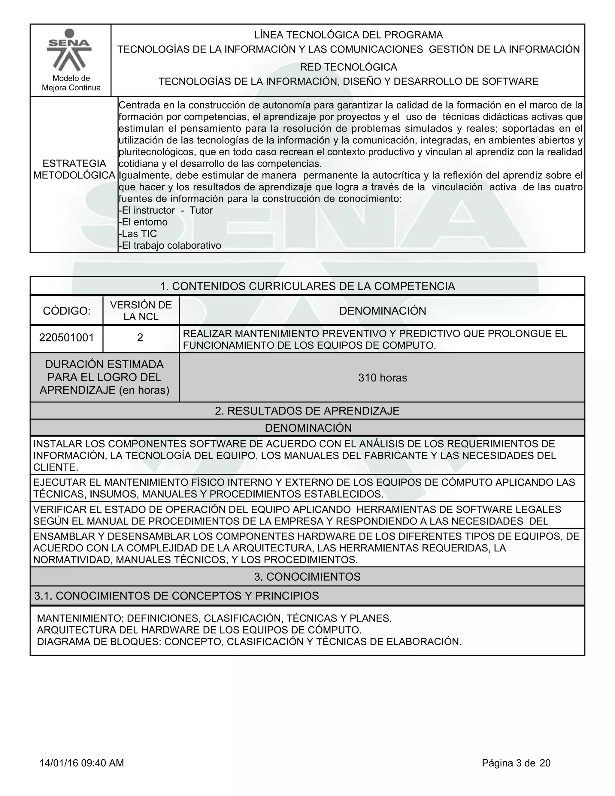 LÍNEA TECNOLÓGICA DEL PROGRAMA
TECNOLOGÍAS DE LA INFORMACIÓN Y LAS COMUNICACIONES GESTIÓN DE LA INFORMACIÓN
Modelo de
Mejora Continua
RED TECNOLÓGICA
TECNOLOGÍAS DE LA INFORMACIÓN, DISEÑO Y DESARROLLO DE SOFTWARE
Centrada en la construcción de autonomía para garantizar la calidad de la formación en el marco de la
formación por competencias, el aprendizaje por proyectos y el uso de técnicas didácticas activas que
estimulan el pensamiento para la resolución de problemas simulados y reales; soportadas en el
utilización de las tecnologías de la información y la comunicación, integradas, en ambientes abiertos y
pluritecnológicos, que en todo caso recrean el contexto productivo y vinculan al aprendiz con la realidad
cotidiana y el desarrollo de las competencias.
Igualmente, debe estimular de manera permanente la autocrítica y la reflexión del aprendiz sobre el
que hacer y los resultados de aprendizaje que logra a través de la vinculación activa de las cuatro
fuentes de información para la construcción de conocimiento:
-El instructor - Tutor
-El entorno
-Las TIC
-El trabajo colaborativo
ESTRATEGIA
METODOLÓGICA
1. CONTENIDOS CURRICULARES DE LA COMPETENCIA
DENOMINACIÓNCÓDIGO:
220501001
VERSIÓN DE
LA NCL
2
2. RESULTADOS DE APRENDIZAJE
REALIZAR MANTENIMIENTO PREVENTIVO Y PREDICTIVO QUE PROLONGUE EL
FUNCIONAMIENTO DE LOS EQUIPOS DE COMPUTO.
DURACIÓN ESTIMADA
PARA EL LOGRO DEL
APRENDIZAJE (en horas)
310 horas
DENOMINACIÓN
INSTALAR LOS COMPONENTES SOFTWARE DE ACUERDO CON EL ANÁLISIS DE LOS REQUERIMIENTOS DE
INFORMACIÓN, LA TECNOLOGÍA DEL EQUIPO, LOS MANUALES DEL FABRICANTE Y LAS NECESIDADES DEL
CLIENTE.
EJECUTAR EL MANTENIMIENTO FÍSICO INTERNO Y EXTERNO DE LOS EQUIPOS DE CÓMPUTO APLICANDO LAS
TÉCNICAS, INSUMOS, MANUALES Y PROCEDIMIENTOS ESTABLECIDOS.
VERIFICAR EL ESTADO DE OPERACIÓN DEL EQUIPO APLICANDO HERRAMIENTAS DE SOFTWARE LEGALES
SEGÚN EL MANUAL DE PROCEDIMIENTOS DE LA EMPRESA Y RESPONDIENDO A LAS NECESIDADES DEL
ENSAMBLAR Y DESENSAMBLAR LOS COMPONENTES HARDWARE DE LOS DIFERENTES TIPOS DE EQUIPOS, DE
ACUERDO CON LA COMPLEJIDAD DE LA ARQUITECTURA, LAS HERRAMIENTAS REQUERIDAS, LA
NORMATIVIDAD, MANUALES TÉCNICOS, Y LOS PROCEDIMIENTOS.
3. CONOCIMIENTOS
3.1. CONOCIMIENTOS DE CONCEPTOS Y PRINCIPIOS
MANTENIMIENTO: DEFINICIONES, CLASIFICACIÓN, TÉCNICAS Y PLANES.
ARQUITECTURA DEL HARDWARE DE LOS EQUIPOS DE CÓMPUTO.
DIAGRAMA DE BLOQUES: CONCEPTO, CLASIFICACIÓN Y TÉCNICAS DE ELABORACIÓN.
Página 3 de 2014/01/16 09:40 AM
 