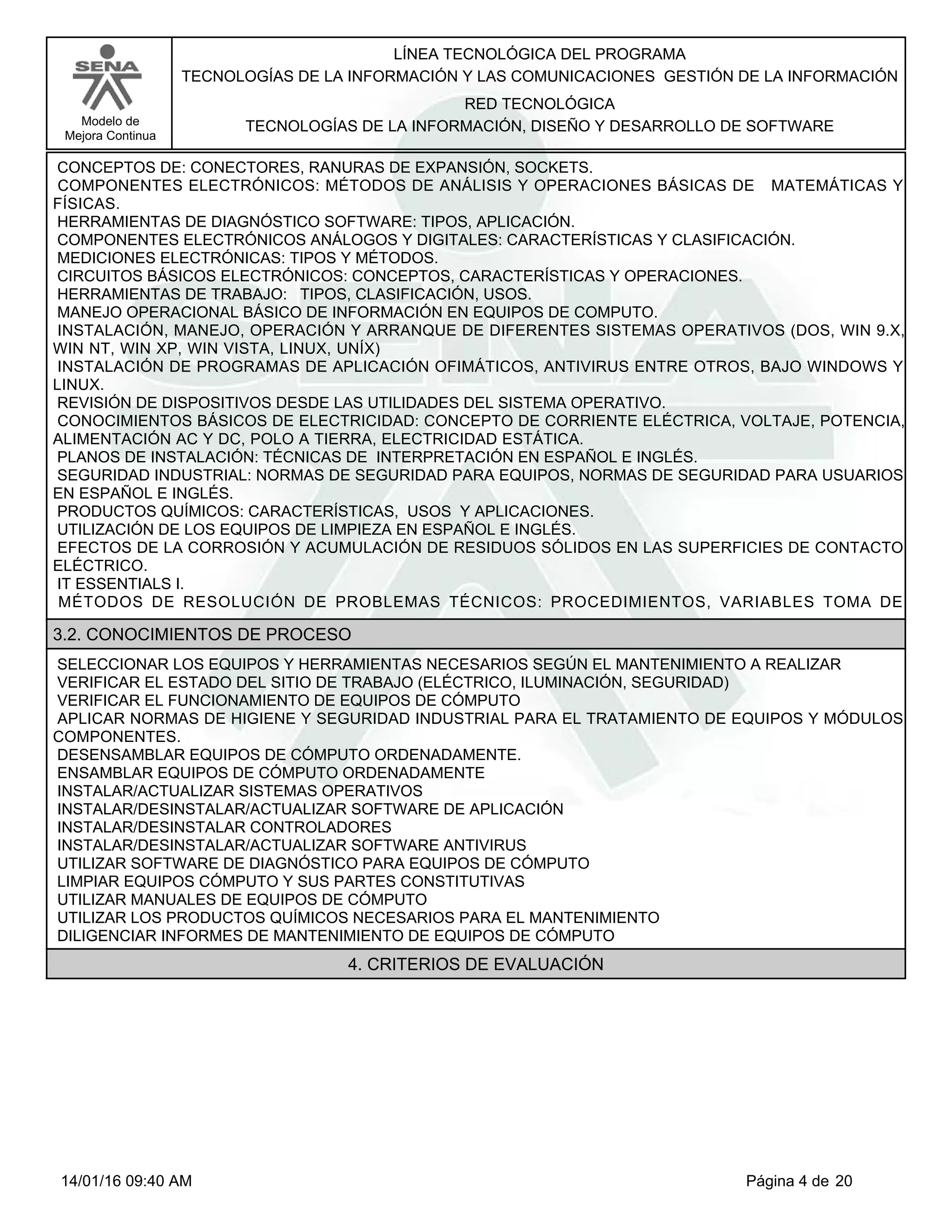 LÍNEA TECNOLÓGICA DEL PROGRAMA
TECNOLOGÍAS DE LA INFORMACIÓN Y LAS COMUNICACIONES GESTIÓN DE LA INFORMACIÓN
Modelo de
Mejora Continua
RED TECNOLÓGICA
TECNOLOGÍAS DE LA INFORMACIÓN, DISEÑO Y DESARROLLO DE SOFTWARE
CONCEPTOS DE: CONECTORES, RANURAS DE EXPANSIÓN, SOCKETS.
COMPONENTES ELECTRÓNICOS: MÉTODOS DE ANÁLISIS Y OPERACIONES BÁSICAS DE MATEMÁTICAS Y
FÍSICAS.
HERRAMIENTAS DE DIAGNÓSTICO SOFTWARE: TIPOS, APLICACIÓN.
COMPONENTES ELECTRÓNICOS ANÁLOGOS Y DIGITALES: CARACTERÍSTICAS Y CLASIFICACIÓN.
MEDICIONES ELECTRÓNICAS: TIPOS Y MÉTODOS.
CIRCUITOS BÁSICOS ELECTRÓNICOS: CONCEPTOS, CARACTERÍSTICAS Y OPERACIONES.
HERRAMIENTAS DE TRABAJO: TIPOS, CLASIFICACIÓN, USOS.
MANEJO OPERACIONAL BÁSICO DE INFORMACIÓN EN EQUIPOS DE COMPUTO.
INSTALACIÓN, MANEJO, OPERACIÓN Y ARRANQUE DE DIFERENTES SISTEMAS OPERATIVOS (DOS, WIN 9.X,
WIN NT, WIN XP, WIN VISTA, LINUX, UNÍX)
INSTALACIÓN DE PROGRAMAS DE APLICACIÓN OFIMÁTICOS, ANTIVIRUS ENTRE OTROS, BAJO WINDOWS Y
LINUX.
REVISIÓN DE DISPOSITIVOS DESDE LAS UTILIDADES DEL SISTEMA OPERATIVO.
CONOCIMIENTOS BÁSICOS DE ELECTRICIDAD: CONCEPTO DE CORRIENTE ELÉCTRICA, VOLTAJE, POTENCIA,
ALIMENTACIÓN AC Y DC, POLO A TIERRA, ELECTRICIDAD ESTÁTICA.
PLANOS DE INSTALACIÓN: TÉCNICAS DE INTERPRETACIÓN EN ESPAÑOL E INGLÉS.
SEGURIDAD INDUSTRIAL: NORMAS DE SEGURIDAD PARA EQUIPOS, NORMAS DE SEGURIDAD PARA USUARIOS
EN ESPAÑOL E INGLÉS.
PRODUCTOS QUÍMICOS: CARACTERÍSTICAS, USOS Y APLICACIONES.
UTILIZACIÓN DE LOS EQUIPOS DE LIMPIEZA EN ESPAÑOL E INGLÉS.
EFECTOS DE LA CORROSIÓN Y ACUMULACIÓN DE RESIDUOS SÓLIDOS EN LAS SUPERFICIES DE CONTACTO
ELÉCTRICO.
IT ESSENTIALS I.
MÉTODOS DE RESOLUCIÓN DE PROBLEMAS TÉCNICOS: PROCEDIMIENTOS, VARIABLES TOMA DE
3.2. CONOCIMIENTOS DE PROCESO
SELECCIONAR LOS EQUIPOS Y HERRAMIENTAS NECESARIOS SEGÚN EL MANTENIMIENTO A REALIZAR
VERIFICAR EL ESTADO DEL SITIO DE TRABAJO (ELÉCTRICO, ILUMINACIÓN, SEGURIDAD)
VERIFICAR EL FUNCIONAMIENTO DE EQUIPOS DE CÓMPUTO
APLICAR NORMAS DE HIGIENE Y SEGURIDAD INDUSTRIAL PARA EL TRATAMIENTO DE EQUIPOS Y MÓDULOS
COMPONENTES.
DESENSAMBLAR EQUIPOS DE CÓMPUTO ORDENADAMENTE.
ENSAMBLAR EQUIPOS DE CÓMPUTO ORDENADAMENTE
INSTALAR/ACTUALIZAR SISTEMAS OPERATIVOS
INSTALAR/DESINSTALAR/ACTUALIZAR SOFTWARE DE APLICACIÓN
INSTALAR/DESINSTALAR CONTROLADORES
INSTALAR/DESINSTALAR/ACTUALIZAR SOFTWARE ANTIVIRUS
UTILIZAR SOFTWARE DE DIAGNÓSTICO PARA EQUIPOS DE CÓMPUTO
LIMPIAR EQUIPOS CÓMPUTO Y SUS PARTES CONSTITUTIVAS
UTILIZAR MANUALES DE EQUIPOS DE CÓMPUTO
UTILIZAR LOS PRODUCTOS QUÍMICOS NECESARIOS PARA EL MANTENIMIENTO
DILIGENCIAR INFORMES DE MANTENIMIENTO DE EQUIPOS DE CÓMPUTO
4. CRITERIOS DE EVALUACIÓN
Página 4 de 2014/01/16 09:40 AM
 