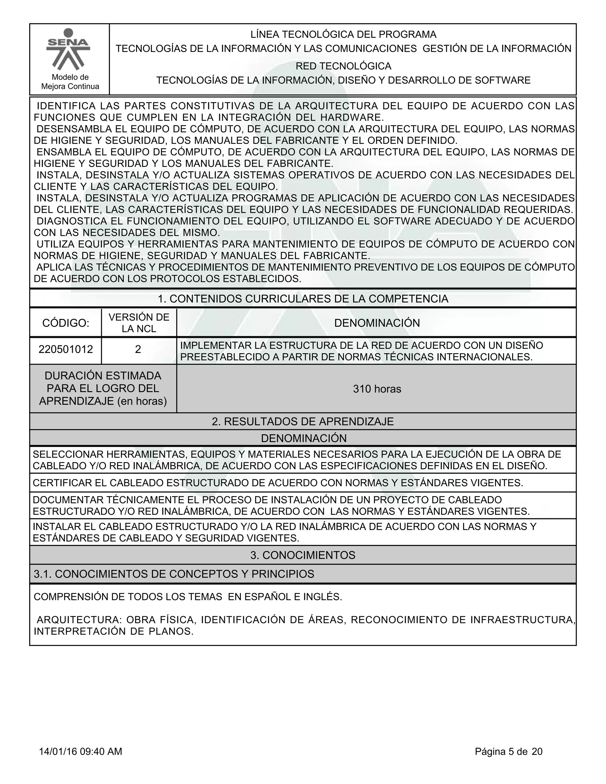 LÍNEA TECNOLÓGICA DEL PROGRAMA
TECNOLOGÍAS DE LA INFORMACIÓN Y LAS COMUNICACIONES GESTIÓN DE LA INFORMACIÓN
Modelo de
Mejora Continua
RED TECNOLÓGICA
TECNOLOGÍAS DE LA INFORMACIÓN, DISEÑO Y DESARROLLO DE SOFTWARE
IDENTIFICA LAS PARTES CONSTITUTIVAS DE LA ARQUITECTURA DEL EQUIPO DE ACUERDO CON LAS
FUNCIONES QUE CUMPLEN EN LA INTEGRACIÓN DEL HARDWARE.
DESENSAMBLA EL EQUIPO DE CÓMPUTO, DE ACUERDO CON LA ARQUITECTURA DEL EQUIPO, LAS NORMAS
DE HIGIENE Y SEGURIDAD, LOS MANUALES DEL FABRICANTE Y EL ORDEN DEFINIDO.
ENSAMBLA EL EQUIPO DE CÓMPUTO, DE ACUERDO CON LA ARQUITECTURA DEL EQUIPO, LAS NORMAS DE
HIGIENE Y SEGURIDAD Y LOS MANUALES DEL FABRICANTE.
INSTALA, DESINSTALA Y/O ACTUALIZA SISTEMAS OPERATIVOS DE ACUERDO CON LAS NECESIDADES DEL
CLIENTE Y LAS CARACTERÍSTICAS DEL EQUIPO.
INSTALA, DESINSTALA Y/O ACTUALIZA PROGRAMAS DE APLICACIÓN DE ACUERDO CON LAS NECESIDADES
DEL CLIENTE, LAS CARACTERÍSTICAS DEL EQUIPO Y LAS NECESIDADES DE FUNCIONALIDAD REQUERIDAS.
DIAGNOSTICA EL FUNCIONAMIENTO DEL EQUIPO, UTILIZANDO EL SOFTWARE ADECUADO Y DE ACUERDO
CON LAS NECESIDADES DEL MISMO.
UTILIZA EQUIPOS Y HERRAMIENTAS PARA MANTENIMIENTO DE EQUIPOS DE CÓMPUTO DE ACUERDO CON
NORMAS DE HIGIENE, SEGURIDAD Y MANUALES DEL FABRICANTE.
APLICA LAS TÉCNICAS Y PROCEDIMIENTOS DE MANTENIMIENTO PREVENTIVO DE LOS EQUIPOS DE CÓMPUTO
DE ACUERDO CON LOS PROTOCOLOS ESTABLECIDOS.
1. CONTENIDOS CURRICULARES DE LA COMPETENCIA
DENOMINACIÓNCÓDIGO:
220501012
VERSIÓN DE
LA NCL
2
2. RESULTADOS DE APRENDIZAJE
IMPLEMENTAR LA ESTRUCTURA DE LA RED DE ACUERDO CON UN DISEÑO
PREESTABLECIDO A PARTIR DE NORMAS TÉCNICAS INTERNACIONALES.
DURACIÓN ESTIMADA
PARA EL LOGRO DEL
APRENDIZAJE (en horas)
310 horas
DENOMINACIÓN
SELECCIONAR HERRAMIENTAS, EQUIPOS Y MATERIALES NECESARIOS PARA LA EJECUCIÓN DE LA OBRA DE
CABLEADO Y/O RED INALÁMBRICA, DE ACUERDO CON LAS ESPECIFICACIONES DEFINIDAS EN EL DISEÑO.
CERTIFICAR EL CABLEADO ESTRUCTURADO DE ACUERDO CON NORMAS Y ESTÁNDARES VIGENTES.
DOCUMENTAR TÉCNICAMENTE EL PROCESO DE INSTALACIÓN DE UN PROYECTO DE CABLEADO
ESTRUCTURADO Y/O RED INALÁMBRICA, DE ACUERDO CON LAS NORMAS Y ESTÁNDARES VIGENTES.
INSTALAR EL CABLEADO ESTRUCTURADO Y/O LA RED INALÁMBRICA DE ACUERDO CON LAS NORMAS Y
ESTÁNDARES DE CABLEADO Y SEGURIDAD VIGENTES.
3. CONOCIMIENTOS
3.1. CONOCIMIENTOS DE CONCEPTOS Y PRINCIPIOS
COMPRENSIÓN DE TODOS LOS TEMAS EN ESPAÑOL E INGLÉS.
ARQUITECTURA: OBRA FÍSICA, IDENTIFICACIÓN DE ÁREAS, RECONOCIMIENTO DE INFRAESTRUCTURA,
INTERPRETACIÓN DE PLANOS.
Página 5 de 2014/01/16 09:40 AM
 