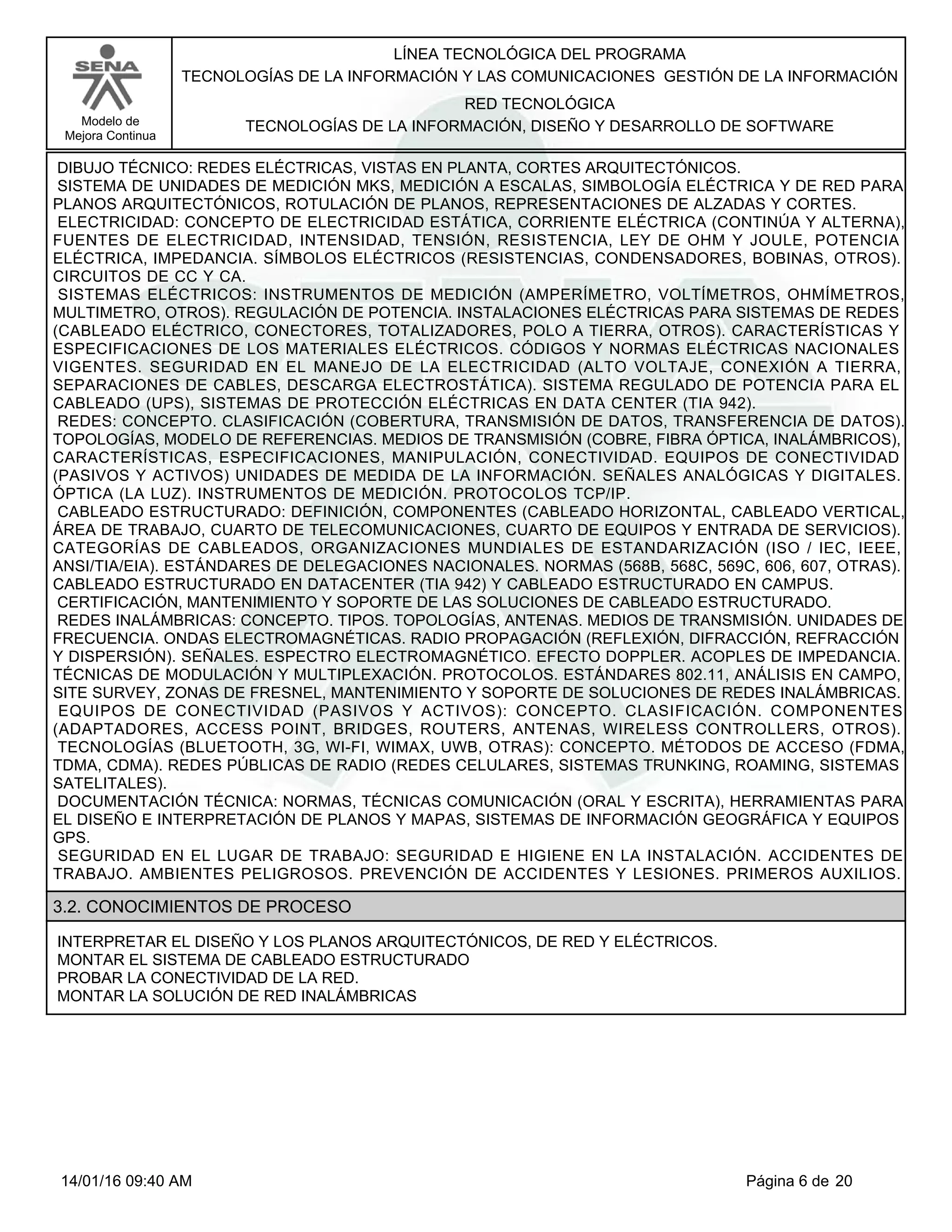 LÍNEA TECNOLÓGICA DEL PROGRAMA
TECNOLOGÍAS DE LA INFORMACIÓN Y LAS COMUNICACIONES GESTIÓN DE LA INFORMACIÓN
Modelo de
Mejora Continua
RED TECNOLÓGICA
TECNOLOGÍAS DE LA INFORMACIÓN, DISEÑO Y DESARROLLO DE SOFTWARE
DIBUJO TÉCNICO: REDES ELÉCTRICAS, VISTAS EN PLANTA, CORTES ARQUITECTÓNICOS.
SISTEMA DE UNIDADES DE MEDICIÓN MKS, MEDICIÓN A ESCALAS, SIMBOLOGÍA ELÉCTRICA Y DE RED PARA
PLANOS ARQUITECTÓNICOS, ROTULACIÓN DE PLANOS, REPRESENTACIONES DE ALZADAS Y CORTES.
ELECTRICIDAD: CONCEPTO DE ELECTRICIDAD ESTÁTICA, CORRIENTE ELÉCTRICA (CONTINÚA Y ALTERNA),
FUENTES DE ELECTRICIDAD, INTENSIDAD, TENSIÓN, RESISTENCIA, LEY DE OHM Y JOULE, POTENCIA
ELÉCTRICA, IMPEDANCIA. SÍMBOLOS ELÉCTRICOS (RESISTENCIAS, CONDENSADORES, BOBINAS, OTROS).
CIRCUITOS DE CC Y CA.
SISTEMAS ELÉCTRICOS: INSTRUMENTOS DE MEDICIÓN (AMPERÍMETRO, VOLTÍMETROS, OHMÍMETROS,
MULTIMETRO, OTROS). REGULACIÓN DE POTENCIA. INSTALACIONES ELÉCTRICAS PARA SISTEMAS DE REDES
(CABLEADO ELÉCTRICO, CONECTORES, TOTALIZADORES, POLO A TIERRA, OTROS). CARACTERÍSTICAS Y
ESPECIFICACIONES DE LOS MATERIALES ELÉCTRICOS. CÓDIGOS Y NORMAS ELÉCTRICAS NACIONALES
VIGENTES. SEGURIDAD EN EL MANEJO DE LA ELECTRICIDAD (ALTO VOLTAJE, CONEXIÓN A TIERRA,
SEPARACIONES DE CABLES, DESCARGA ELECTROSTÁTICA). SISTEMA REGULADO DE POTENCIA PARA EL
CABLEADO (UPS), SISTEMAS DE PROTECCIÓN ELÉCTRICAS EN DATA CENTER (TIA 942).
REDES: CONCEPTO. CLASIFICACIÓN (COBERTURA, TRANSMISIÓN DE DATOS, TRANSFERENCIA DE DATOS).
TOPOLOGÍAS, MODELO DE REFERENCIAS. MEDIOS DE TRANSMISIÓN (COBRE, FIBRA ÓPTICA, INALÁMBRICOS),
CARACTERÍSTICAS, ESPECIFICACIONES, MANIPULACIÓN, CONECTIVIDAD. EQUIPOS DE CONECTIVIDAD
(PASIVOS Y ACTIVOS) UNIDADES DE MEDIDA DE LA INFORMACIÓN. SEÑALES ANALÓGICAS Y DIGITALES.
ÓPTICA (LA LUZ). INSTRUMENTOS DE MEDICIÓN. PROTOCOLOS TCP/IP.
CABLEADO ESTRUCTURADO: DEFINICIÓN, COMPONENTES (CABLEADO HORIZONTAL, CABLEADO VERTICAL,
ÁREA DE TRABAJO, CUARTO DE TELECOMUNICACIONES, CUARTO DE EQUIPOS Y ENTRADA DE SERVICIOS).
CATEGORÍAS DE CABLEADOS, ORGANIZACIONES MUNDIALES DE ESTANDARIZACIÓN (ISO / IEC, IEEE,
ANSI/TIA/EIA). ESTÁNDARES DE DELEGACIONES NACIONALES. NORMAS (568B, 568C, 569C, 606, 607, OTRAS).
CABLEADO ESTRUCTURADO EN DATACENTER (TIA 942) Y CABLEADO ESTRUCTURADO EN CAMPUS.
CERTIFICACIÓN, MANTENIMIENTO Y SOPORTE DE LAS SOLUCIONES DE CABLEADO ESTRUCTURADO.
REDES INALÁMBRICAS: CONCEPTO. TIPOS. TOPOLOGÍAS, ANTENAS. MEDIOS DE TRANSMISIÓN. UNIDADES DE
FRECUENCIA. ONDAS ELECTROMAGNÉTICAS. RADIO PROPAGACIÓN (REFLEXIÓN, DIFRACCIÓN, REFRACCIÓN
Y DISPERSIÓN). SEÑALES. ESPECTRO ELECTROMAGNÉTICO. EFECTO DOPPLER. ACOPLES DE IMPEDANCIA.
TÉCNICAS DE MODULACIÓN Y MULTIPLEXACIÓN. PROTOCOLOS. ESTÁNDARES 802.11, ANÁLISIS EN CAMPO,
SITE SURVEY, ZONAS DE FRESNEL, MANTENIMIENTO Y SOPORTE DE SOLUCIONES DE REDES INALÁMBRICAS.
EQUIPOS DE CONECTIVIDAD (PASIVOS Y ACTIVOS): CONCEPTO. CLASIFICACIÓN. COMPONENTES
(ADAPTADORES, ACCESS POINT, BRIDGES, ROUTERS, ANTENAS, WIRELESS CONTROLLERS, OTROS).
TECNOLOGÍAS (BLUETOOTH, 3G, WI-FI, WIMAX, UWB, OTRAS): CONCEPTO. MÉTODOS DE ACCESO (FDMA,
TDMA, CDMA). REDES PÚBLICAS DE RADIO (REDES CELULARES, SISTEMAS TRUNKING, ROAMING, SISTEMAS
SATELITALES).
DOCUMENTACIÓN TÉCNICA: NORMAS, TÉCNICAS COMUNICACIÓN (ORAL Y ESCRITA), HERRAMIENTAS PARA
EL DISEÑO E INTERPRETACIÓN DE PLANOS Y MAPAS, SISTEMAS DE INFORMACIÓN GEOGRÁFICA Y EQUIPOS
GPS.
SEGURIDAD EN EL LUGAR DE TRABAJO: SEGURIDAD E HIGIENE EN LA INSTALACIÓN. ACCIDENTES DE
TRABAJO. AMBIENTES PELIGROSOS. PREVENCIÓN DE ACCIDENTES Y LESIONES. PRIMEROS AUXILIOS.
3.2. CONOCIMIENTOS DE PROCESO
INTERPRETAR EL DISEÑO Y LOS PLANOS ARQUITECTÓNICOS, DE RED Y ELÉCTRICOS.
MONTAR EL SISTEMA DE CABLEADO ESTRUCTURADO
PROBAR LA CONECTIVIDAD DE LA RED.
MONTAR LA SOLUCIÓN DE RED INALÁMBRICAS
Página 6 de 2014/01/16 09:40 AM
 
