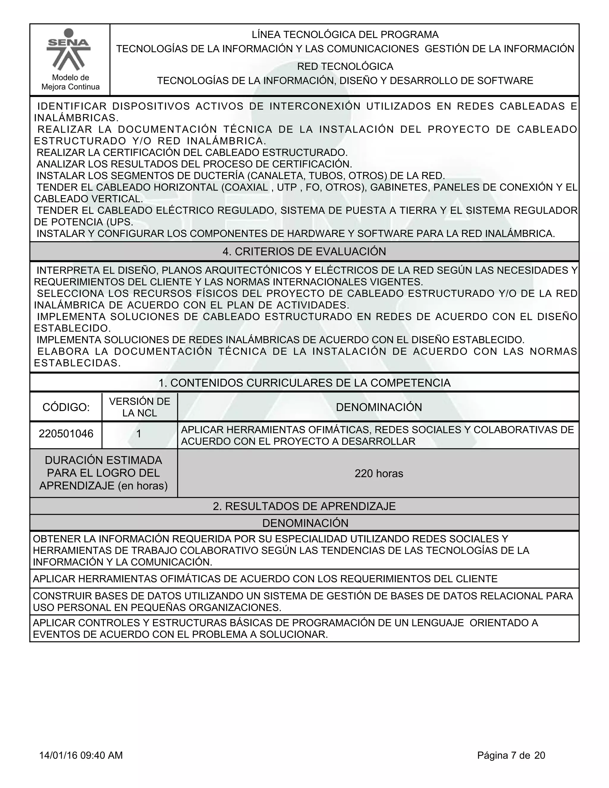 LÍNEA TECNOLÓGICA DEL PROGRAMA
TECNOLOGÍAS DE LA INFORMACIÓN Y LAS COMUNICACIONES GESTIÓN DE LA INFORMACIÓN
Modelo de
Mejora Continua
RED TECNOLÓGICA
TECNOLOGÍAS DE LA INFORMACIÓN, DISEÑO Y DESARROLLO DE SOFTWARE
IDENTIFICAR DISPOSITIVOS ACTIVOS DE INTERCONEXIÓN UTILIZADOS EN REDES CABLEADAS E
INALÁMBRICAS.
REALIZAR LA DOCUMENTACIÓN TÉCNICA DE LA INSTALACIÓN DEL PROYECTO DE CABLEADO
ESTRUCTURADO Y/O RED INALÁMBRICA.
REALIZAR LA CERTIFICACIÓN DEL CABLEADO ESTRUCTURADO.
ANALIZAR LOS RESULTADOS DEL PROCESO DE CERTIFICACIÓN.
INSTALAR LOS SEGMENTOS DE DUCTERÍA (CANALETA, TUBOS, OTROS) DE LA RED.
TENDER EL CABLEADO HORIZONTAL (COAXIAL , UTP , FO, OTROS), GABINETES, PANELES DE CONEXIÓN Y EL
CABLEADO VERTICAL.
TENDER EL CABLEADO ELÉCTRICO REGULADO, SISTEMA DE PUESTA A TIERRA Y EL SISTEMA REGULADOR
DE POTENCIA (UPS.
INSTALAR Y CONFIGURAR LOS COMPONENTES DE HARDWARE Y SOFTWARE PARA LA RED INALÁMBRICA.
4. CRITERIOS DE EVALUACIÓN
INTERPRETA EL DISEÑO, PLANOS ARQUITECTÓNICOS Y ELÉCTRICOS DE LA RED SEGÚN LAS NECESIDADES Y
REQUERIMIENTOS DEL CLIENTE Y LAS NORMAS INTERNACIONALES VIGENTES.
SELECCIONA LOS RECURSOS FÍSICOS DEL PROYECTO DE CABLEADO ESTRUCTURADO Y/O DE LA RED
INALÁMBRICA DE ACUERDO CON EL PLAN DE ACTIVIDADES.
IMPLEMENTA SOLUCIONES DE CABLEADO ESTRUCTURADO EN REDES DE ACUERDO CON EL DISEÑO
ESTABLECIDO.
IMPLEMENTA SOLUCIONES DE REDES INALÁMBRICAS DE ACUERDO CON EL DISEÑO ESTABLECIDO.
ELABORA LA DOCUMENTACIÓN TÉCNICA DE LA INSTALACIÓN DE ACUERDO CON LAS NORMAS
ESTABLECIDAS.
1. CONTENIDOS CURRICULARES DE LA COMPETENCIA
DENOMINACIÓNCÓDIGO:
220501046
VERSIÓN DE
LA NCL
1
2. RESULTADOS DE APRENDIZAJE
APLICAR HERRAMIENTAS OFIMÁTICAS, REDES SOCIALES Y COLABORATIVAS DE
ACUERDO CON EL PROYECTO A DESARROLLAR
DURACIÓN ESTIMADA
PARA EL LOGRO DEL
APRENDIZAJE (en horas)
220 horas
DENOMINACIÓN
OBTENER LA INFORMACIÓN REQUERIDA POR SU ESPECIALIDAD UTILIZANDO REDES SOCIALES Y
HERRAMIENTAS DE TRABAJO COLABORATIVO SEGÚN LAS TENDENCIAS DE LAS TECNOLOGÍAS DE LA
INFORMACIÓN Y LA COMUNICACIÓN.
APLICAR HERRAMIENTAS OFIMÁTICAS DE ACUERDO CON LOS REQUERIMIENTOS DEL CLIENTE
CONSTRUIR BASES DE DATOS UTILIZANDO UN SISTEMA DE GESTIÓN DE BASES DE DATOS RELACIONAL PARA
USO PERSONAL EN PEQUEÑAS ORGANIZACIONES.
APLICAR CONTROLES Y ESTRUCTURAS BÁSICAS DE PROGRAMACIÓN DE UN LENGUAJE ORIENTADO A
EVENTOS DE ACUERDO CON EL PROBLEMA A SOLUCIONAR.
Página 7 de 2014/01/16 09:40 AM
 