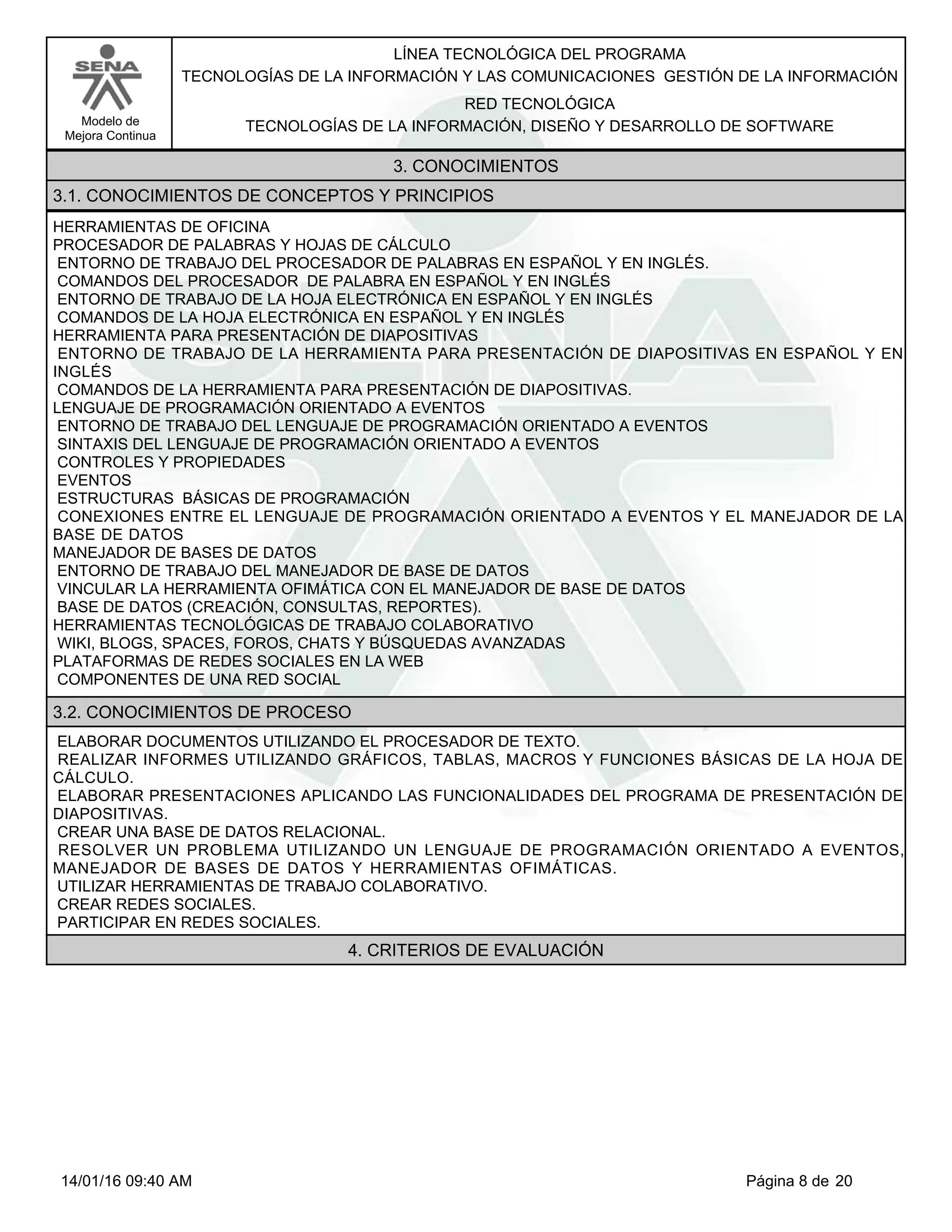 LÍNEA TECNOLÓGICA DEL PROGRAMA
TECNOLOGÍAS DE LA INFORMACIÓN Y LAS COMUNICACIONES GESTIÓN DE LA INFORMACIÓN
Modelo de
Mejora Continua
RED TECNOLÓGICA
TECNOLOGÍAS DE LA INFORMACIÓN, DISEÑO Y DESARROLLO DE SOFTWARE
3. CONOCIMIENTOS
3.1. CONOCIMIENTOS DE CONCEPTOS Y PRINCIPIOS
HERRAMIENTAS DE OFICINA
PROCESADOR DE PALABRAS Y HOJAS DE CÁLCULO
ENTORNO DE TRABAJO DEL PROCESADOR DE PALABRAS EN ESPAÑOL Y EN INGLÉS.
COMANDOS DEL PROCESADOR DE PALABRA EN ESPAÑOL Y EN INGLÉS
ENTORNO DE TRABAJO DE LA HOJA ELECTRÓNICA EN ESPAÑOL Y EN INGLÉS
COMANDOS DE LA HOJA ELECTRÓNICA EN ESPAÑOL Y EN INGLÉS
HERRAMIENTA PARA PRESENTACIÓN DE DIAPOSITIVAS
ENTORNO DE TRABAJO DE LA HERRAMIENTA PARA PRESENTACIÓN DE DIAPOSITIVAS EN ESPAÑOL Y EN
INGLÉS
COMANDOS DE LA HERRAMIENTA PARA PRESENTACIÓN DE DIAPOSITIVAS.
LENGUAJE DE PROGRAMACIÓN ORIENTADO A EVENTOS
ENTORNO DE TRABAJO DEL LENGUAJE DE PROGRAMACIÓN ORIENTADO A EVENTOS
SINTAXIS DEL LENGUAJE DE PROGRAMACIÓN ORIENTADO A EVENTOS
CONTROLES Y PROPIEDADES
EVENTOS
ESTRUCTURAS BÁSICAS DE PROGRAMACIÓN
CONEXIONES ENTRE EL LENGUAJE DE PROGRAMACIÓN ORIENTADO A EVENTOS Y EL MANEJADOR DE LA
BASE DE DATOS
MANEJADOR DE BASES DE DATOS
ENTORNO DE TRABAJO DEL MANEJADOR DE BASE DE DATOS
VINCULAR LA HERRAMIENTA OFIMÁTICA CON EL MANEJADOR DE BASE DE DATOS
BASE DE DATOS (CREACIÓN, CONSULTAS, REPORTES).
HERRAMIENTAS TECNOLÓGICAS DE TRABAJO COLABORATIVO
WIKI, BLOGS, SPACES, FOROS, CHATS Y BÚSQUEDAS AVANZADAS
PLATAFORMAS DE REDES SOCIALES EN LA WEB
COMPONENTES DE UNA RED SOCIAL
3.2. CONOCIMIENTOS DE PROCESO
ELABORAR DOCUMENTOS UTILIZANDO EL PROCESADOR DE TEXTO.
REALIZAR INFORMES UTILIZANDO GRÁFICOS, TABLAS, MACROS Y FUNCIONES BÁSICAS DE LA HOJA DE
CÁLCULO.
ELABORAR PRESENTACIONES APLICANDO LAS FUNCIONALIDADES DEL PROGRAMA DE PRESENTACIÓN DE
DIAPOSITIVAS.
CREAR UNA BASE DE DATOS RELACIONAL.
RESOLVER UN PROBLEMA UTILIZANDO UN LENGUAJE DE PROGRAMACIÓN ORIENTADO A EVENTOS,
MANEJADOR DE BASES DE DATOS Y HERRAMIENTAS OFIMÁTICAS.
UTILIZAR HERRAMIENTAS DE TRABAJO COLABORATIVO.
CREAR REDES SOCIALES.
PARTICIPAR EN REDES SOCIALES.
4. CRITERIOS DE EVALUACIÓN
Página 8 de 2014/01/16 09:40 AM
 