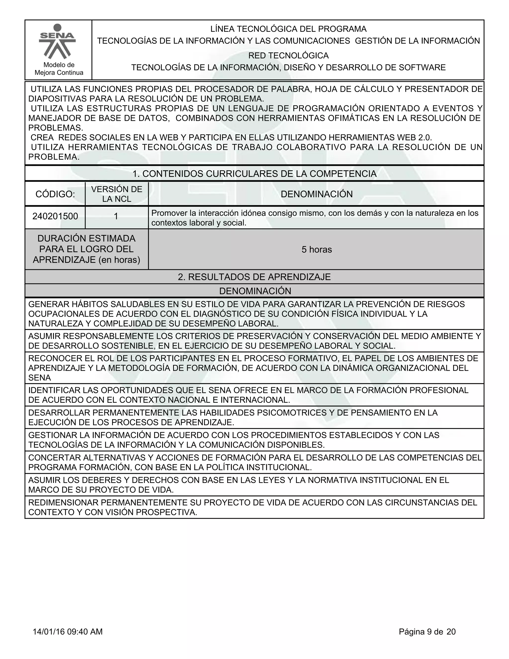 LÍNEA TECNOLÓGICA DEL PROGRAMA
TECNOLOGÍAS DE LA INFORMACIÓN Y LAS COMUNICACIONES GESTIÓN DE LA INFORMACIÓN
Modelo de
Mejora Continua
RED TECNOLÓGICA
TECNOLOGÍAS DE LA INFORMACIÓN, DISEÑO Y DESARROLLO DE SOFTWARE
UTILIZA LAS FUNCIONES PROPIAS DEL PROCESADOR DE PALABRA, HOJA DE CÁLCULO Y PRESENTADOR DE
DIAPOSITIVAS PARA LA RESOLUCIÓN DE UN PROBLEMA.
UTILIZA LAS ESTRUCTURAS PROPIAS DE UN LENGUAJE DE PROGRAMACIÓN ORIENTADO A EVENTOS Y
MANEJADOR DE BASE DE DATOS, COMBINADOS CON HERRAMIENTAS OFIMÁTICAS EN LA RESOLUCIÓN DE
PROBLEMAS.
CREA REDES SOCIALES EN LA WEB Y PARTICIPA EN ELLAS UTILIZANDO HERRAMIENTAS WEB 2.0.
UTILIZA HERRAMIENTAS TECNOLÓGICAS DE TRABAJO COLABORATIVO PARA LA RESOLUCIÓN DE UN
PROBLEMA.
1. CONTENIDOS CURRICULARES DE LA COMPETENCIA
DENOMINACIÓNCÓDIGO:
240201500
VERSIÓN DE
LA NCL
1
2. RESULTADOS DE APRENDIZAJE
Promover la interacción idónea consigo mismo, con los demás y con la naturaleza en los
contextos laboral y social.
DURACIÓN ESTIMADA
PARA EL LOGRO DEL
APRENDIZAJE (en horas)
5 horas
DENOMINACIÓN
GENERAR HÁBITOS SALUDABLES EN SU ESTILO DE VIDA PARA GARANTIZAR LA PREVENCIÓN DE RIESGOS
OCUPACIONALES DE ACUERDO CON EL DIAGNÓSTICO DE SU CONDICIÓN FÍSICA INDIVIDUAL Y LA
NATURALEZA Y COMPLEJIDAD DE SU DESEMPEÑO LABORAL.
ASUMIR RESPONSABLEMENTE LOS CRITERIOS DE PRESERVACIÓN Y CONSERVACIÓN DEL MEDIO AMBIENTE Y
DE DESARROLLO SOSTENIBLE, EN EL EJERCICIO DE SU DESEMPEÑO LABORAL Y SOCIAL.
RECONOCER EL ROL DE LOS PARTICIPANTES EN EL PROCESO FORMATIVO, EL PAPEL DE LOS AMBIENTES DE
APRENDIZAJE Y LA METODOLOGÍA DE FORMACIÓN, DE ACUERDO CON LA DINÁMICA ORGANIZACIONAL DEL
SENA
IDENTIFICAR LAS OPORTUNIDADES QUE EL SENA OFRECE EN EL MARCO DE LA FORMACIÓN PROFESIONAL
DE ACUERDO CON EL CONTEXTO NACIONAL E INTERNACIONAL.
DESARROLLAR PERMANENTEMENTE LAS HABILIDADES PSICOMOTRICES Y DE PENSAMIENTO EN LA
EJECUCIÓN DE LOS PROCESOS DE APRENDIZAJE.
GESTIONAR LA INFORMACIÓN DE ACUERDO CON LOS PROCEDIMIENTOS ESTABLECIDOS Y CON LAS
TECNOLOGÍAS DE LA INFORMACIÓN Y LA COMUNICACIÓN DISPONIBLES.
CONCERTAR ALTERNATIVAS Y ACCIONES DE FORMACIÓN PARA EL DESARROLLO DE LAS COMPETENCIAS DEL
PROGRAMA FORMACIÓN, CON BASE EN LA POLÍTICA INSTITUCIONAL.
ASUMIR LOS DEBERES Y DERECHOS CON BASE EN LAS LEYES Y LA NORMATIVA INSTITUCIONAL EN EL
MARCO DE SU PROYECTO DE VIDA.
REDIMENSIONAR PERMANENTEMENTE SU PROYECTO DE VIDA DE ACUERDO CON LAS CIRCUNSTANCIAS DEL
CONTEXTO Y CON VISIÓN PROSPECTIVA.
Página 9 de 2014/01/16 09:40 AM
 