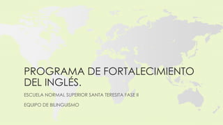 PROGRAMA DE FORTALECIMIENTO
DEL INGLÉS.
ESCUELA NORMAL SUPERIOR SANTA TERESITA FASE II

EQUIPO DE BILINGUISMO
 