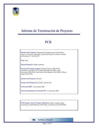 Informe de Terminación de Proyecto
PCR
Nombre del Proyecto: Programa de Fortalecimiento Institucional y
Apoyo a la Gestión Ambiental y Social del Proyecto Camisea. Contrato
de Préstamo N° 1441/OC-PE
País: Perú
Sector/Subsector: Medio ambiente
Equipo de Proyecto original: Eduardo Figueroa (RE3/EN3);
Leonardo Corral (RE3/EN3); Robert Montgomery (PRI); Anne
Deruyttere (SDS/IND); Juan Carlos Pérez-Segnini (LEG/OPR); Alfonso
Tique (COF/CPE).
Número de Proyecto: PE-0233
Número de Préstamo(s), CT(s): 1441/OC-PE
Fecha del QRR: 16 diciembre 2008
Fecha de Aprobación Final del PCR: 31 diciembre 2008
PCR Equipo: Autor Principal y Miembros: Marcos Alegre Chang
(consultor); Joseph Milewski (COF/CPE); Leonardo Corral (INE/RND)
Page 1 of 29
 