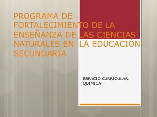 PROGRAMA DE 
FORTALECIMIENTO DE LA 
ENSEÑANZA DE LAS CIENCIAS 
NATURALES EN LA EDUCACIÓN 
SECUNDARIA 
ESPACIO CURRICULAR: 
QUIMICA 
 