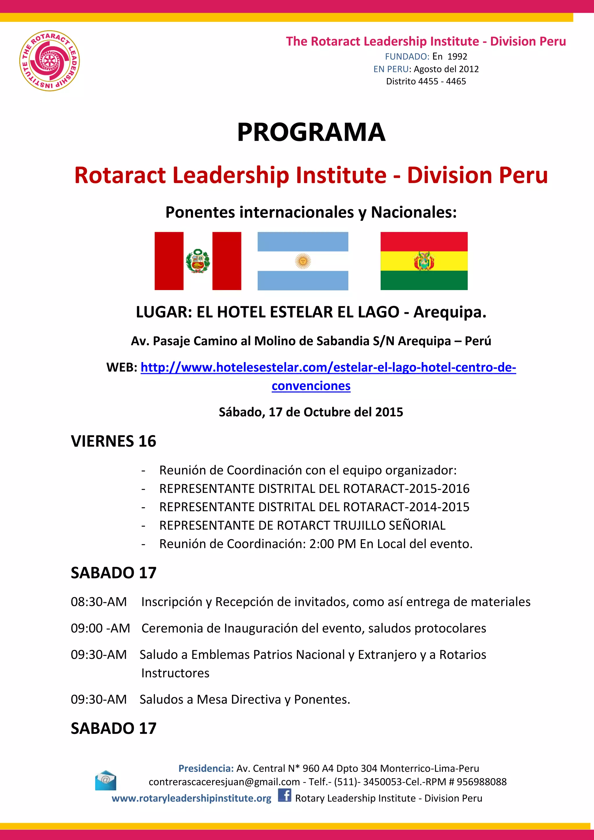 Presidencia: Av. Central N* 960 A4 Dpto 304 Monterrico-Lima-Peru
contrerascaceresjuan@gmail.com - Telf.- (511)- 3450053-Cel.-RPM # 956988088
www.rotaryleadershipinstitute.org Rotary Leadership Institute - Division Peru
The Rotaract Leadership Institute - Division Peru
FUNDADO: En 1992
EN PERU: Agosto del 2012
Distrito 4455 - 4465
PROGRAMA
Rotaract Leadership Institute - Division Peru
Ponentes internacionales y Nacionales:
LUGAR: EL HOTEL ESTELAR EL LAGO - Arequipa.
Av. Pasaje Camino al Molino de Sabandia S/N Arequipa – Perú
WEB: http://www.hotelesestelar.com/estelar-el-lago-hotel-centro-de-
convenciones
Sábado, 17 de Octubre del 2015
VIERNES 16
- Reunión de Coordinación con el equipo organizador:
- REPRESENTANTE DISTRITAL DEL ROTARACT-2015-2016
- REPRESENTANTE DISTRITAL DEL ROTARACT-2014-2015
- REPRESENTANTE DE ROTARCT TRUJILLO SEÑORIAL
- Reunión de Coordinación: 2:00 PM En Local del evento.
SABADO 17
08:30-AM Inscripción y Recepción de invitados, como así entrega de materiales
09:00 -AM Ceremonia de Inauguración del evento, saludos protocolares
09:30-AM Saludo a Emblemas Patrios Nacional y Extranjero y a Rotarios
Instructores
09:30-AM Saludos a Mesa Directiva y Ponentes.
SABADO 17
 