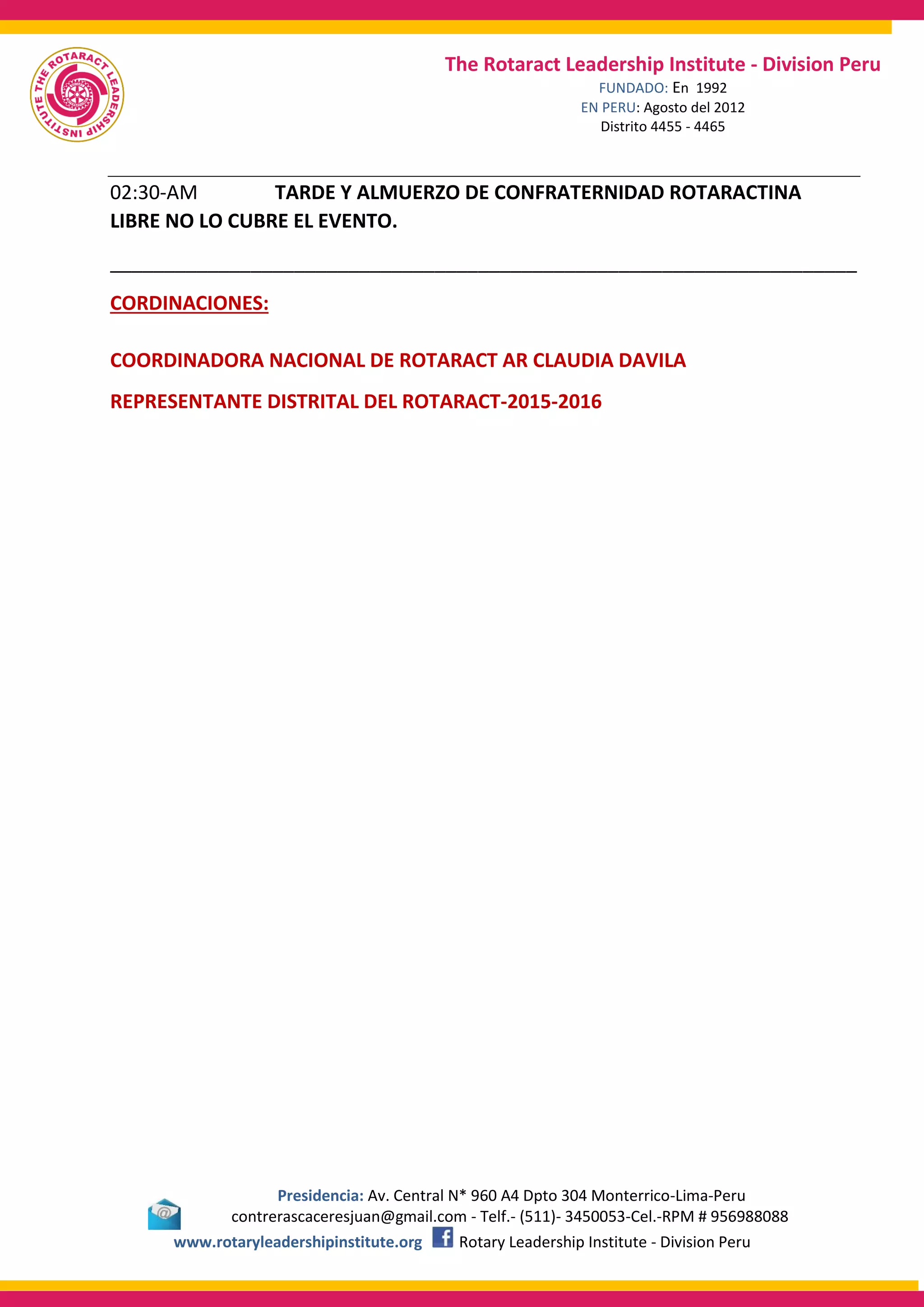 Presidencia: Av. Central N* 960 A4 Dpto 304 Monterrico-Lima-Peru
contrerascaceresjuan@gmail.com - Telf.- (511)- 3450053-Cel.-RPM # 956988088
www.rotaryleadershipinstitute.org Rotary Leadership Institute - Division Peru
The Rotaract Leadership Institute - Division Peru
FUNDADO: En 1992
EN PERU: Agosto del 2012
Distrito 4455 - 4465
02:30-AM TARDE Y ALMUERZO DE CONFRATERNIDAD ROTARACTINA
LIBRE NO LO CUBRE EL EVENTO.
_____________________________________________________________________
CORDINACIONES:
COORDINADORA NACIONAL DE ROTARACT AR CLAUDIA DAVILA
REPRESENTANTE DISTRITAL DEL ROTARACT-2015-2016
 