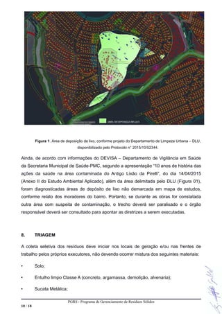 Figura 1. Área de deposição de lixo, conforme projeto do Departamento de Limpeza Urbana – DLU,
disponibilizado pelo Protocolo n° 2015/10/52344.
Ainda, de acordo com informações do DEVISA – Departamento de Vigilância em Saúde
da Secretaria Municipal de Saúde-PMC, segundo a apresentação “10 anos de história das
ações da saúde na área contaminada do Antigo Lixão da Pirelli”, do dia 14/04/2015
(Anexo II do Estudo Ambiental Aplicado), além da área delimitada pelo DLU (Figura 01),
foram diagnosticadas áreas de depósito de lixo não demarcada em mapa de estudos,
conforme relato dos moradores do bairro. Portanto, se durante as obras for constatada
outra área com suspeita de contaminação, o trecho deverá ser paralisado e o órgão
responsável deverá ser consultado para apontar as diretrizes a serem executadas.
8. TRIAGEM
A coleta seletiva dos resíduos deve iniciar nos locais de geração e/ou nas frentes de
trabalho pelos próprios executores, não devendo ocorrer mistura dos seguintes materiais:
• Solo;
• Entulho limpo Classe A (concreto, argamassa, demolição, alvenaria);
• Sucata Metálica;
PGRS - Programa de Gerenciamento de Resíduos Sólidos
10 / 18
 