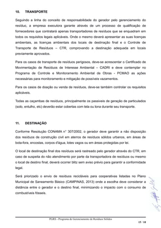 10. TRANSPORTE
Seguindo a linha do conceito de responsabilidade do gerador pelo gerenciamento do
resíduo, a empresa executora garante através de um processo de qualificação de
fornecedores que contratará apenas transportadores de resíduos que se enquadram em
todos os requisitos legais aplicáveis. Onde o mesmo deverá apresentar as suas licenças
ambientais, as licenças ambientais dos locais de destinação final e o Controle de
Transporte de Resíduos – CTR, comprovando a destinação adequada em locais
previamente aprovados.
Para os casos de transporte de resíduos perigosos, deve-se acrescentar o Certificado de
Movimentação de Resíduos de Interesse Ambiental – CADRI e deve contemplar no
Programa de Controle e Monitoramento Ambiental de Obras - PCMAO as ações
necessárias para monitoramento e mitigação de possíveis vazamentos.
Para os casos de doação ou venda de resíduos, deve-se também controlar os requisitos
aplicáveis.
Todas as caçambas de resíduos, principalmente os passiveis de geração de particulados
(solo, entulho, etc) deverão estar cobertas com tela ou lona durante seu transporte.
11. DESTINAÇÃO
Conforme Resolução CONAMA n° 307/2002, o gerador deve garantir a não disposição
dos resíduos de construção civil em aterros de resíduos sólidos urbanos, em áreas de
bota-fora, encostas, corpos d'água, lotes vagos ou em áreas protegidas por lei.
O local de destinação final dos resíduos será rastreado pelo gerador através do CTR, em
caso de suspeita do não atendimento por parte da transportadora de resíduos ou mesmo
o local de destino final, deverá ocorrer blitz sem aviso prévio para garantir a conformidade
legal.
Será priorizado o envio de resíduos recicláveis para cooperativas listadas no Plano
Municipal de Saneamento Básico (CAMPINAS, 2013) onde a escolha deve considerar a
distância entre o gerador e o destino final, minimizando o impacto com o consumo de
combustíveis fósseis.
PGRS - Programa de Gerenciamento de Resíduos Sólidos
15 / 18
 