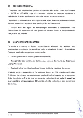 12. EDUCAÇÃO AMBIENTAL
O Programa a ser implementado garante não apenas o atendimento a Resolução Federal
n° 307/02 do CONAMA, mas principalmente, estimula as pessoas envolvidas a
participarem de ações que buscam o bem estar comum e do meio ambiente.
Dessa forma, a implementação é acompanhada de ações de Educação Ambiental junto a
todos os envolvidos nos processos de construção do empreendimento.
O principal foco das ações de sensibilização executadas é conscientizar seus
colaboradores da importância de uma gestão dos resíduos correta e principalmente da
não geração dos resíduos.
13. MONITORAMENTO E CONTROLE
De modo a comprovar o destino ambientalmente adequado dos resíduos, será
implementado um sistema de controle de registros através do Anexo I - Inventário de
Resíduos, atualizada mensalmente, que contenha:
• Volume, por classe de resíduo, gerado mensalmente;
• Transportador com identificação da Licença, e validade da mesma, ou Dispensa de
Licença Ambiental;
• Destinatário final com identificação da Licença Ambiental e validade da mesma.
A planilha, cópia dos Controles de Transporte de Resíduos – CTR e cópia das Licenças
Ambientais de todos os transportadores e destinatários final deverão ser entregues ao
órgão licenciador ao final da obra comprovando o atendimento da meta de desvio de
aterro sanitário e incineração de 30%, sendo solo não contabilizado para atendimento
desta meta.
PGRS - Programa de Gerenciamento de Resíduos Sólidos
16 / 18
 