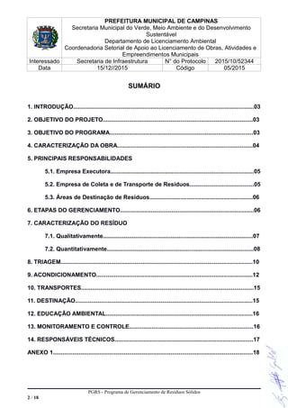 PREFEITURA MUNICIPAL DE CAMPINAS
Secretaria Municipal do Verde, Meio Ambiente e do Desenvolvimento
Sustentável
Departamento de Licenciamento Ambiental
Coordenadoria Setorial de Apoio ao Licenciamento de Obras, Atividades e
Empreendimentos Municipais
Interessado Secretaria de Infraestrutura N° do Protocolo 2015/10/52344
Data 15/12//2015 Código 05/2015
SUMÁRIO
1. INTRODUÇÃO................................................................................................................03
2. OBJETIVO DO PROJETO.............................................................................................03
3. OBJETIVO DO PROGRAMA.........................................................................................03
4. CARACTERIZAÇÃO DA OBRA....................................................................................04
5. PRINCIPAIS RESPONSABILIDADES
5.1. Empresa Executora.........................................................................................05
5.2. Empresa de Coleta e de Transporte de Resíduos........................................05
5.3. Áreas de Destinação de Resíduos................................................................06
6. ETAPAS DO GERENCIAMENTO...................................................................................06
7. CARACTERIZAÇÃO DO RESÍDUO
7.1. Qualitativamente.............................................................................................07
7.2. Quantitativamente...........................................................................................08
8. TRIAGEM.......................................................................................................................10
9. ACONDICIONAMENTO.................................................................................................12
10. TRANSPORTES...........................................................................................................15
11. DESTINAÇÃO..............................................................................................................15
12. EDUCAÇÃO AMBIENTAL...........................................................................................16
13. MONITORAMENTO E CONTROLE.............................................................................16
14. RESPONSÁVEIS TÉCNICOS......................................................................................17
ANEXO 1............................................................................................................................18
PGRS - Programa de Gerenciamento de Resíduos Sólidos
2 / 18
 