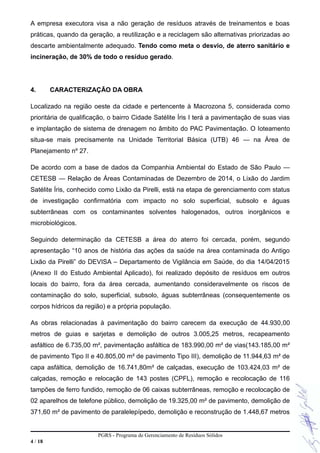 A empresa executora visa a não geração de resíduos através de treinamentos e boas
práticas, quando da geração, a reutilização e a reciclagem são alternativas priorizadas ao
descarte ambientalmente adequado. Tendo como meta o desvio, de aterro sanitário e
incineração, de 30% de todo o resíduo gerado.
4. CARACTERIZAÇÃO DA OBRA
Localizado na região oeste da cidade e pertencente à Macrozona 5, considerada como
prioritária de qualificação, o bairro Cidade Satélite Íris I terá a pavimentação de suas vias
e implantação de sistema de drenagem no âmbito do PAC Pavimentação. O loteamento
situa-se mais precisamente na Unidade Territorial Básica (UTB) 46 — na Área de
Planejamento nº 27.
De acordo com a base de dados da Companhia Ambiental do Estado de São Paulo —
CETESB — Relação de Áreas Contaminadas de Dezembro de 2014, o Lixão do Jardim
Satélite Íris, conhecido como Lixão da Pirelli, está na etapa de gerenciamento com status
de investigação confirmatória com impacto no solo superficial, subsolo e águas
subterrâneas com os contaminantes solventes halogenados, outros inorgânicos e
microbiológicos.
Seguindo determinação da CETESB a área do aterro foi cercada, porém, segundo
apresentação “10 anos de história das ações da saúde na área contaminada do Antigo
Lixão da Pirelli” do DEVISA – Departamento de Vigilância em Saúde, do dia 14/04/2015
(Anexo II do Estudo Ambiental Aplicado), foi realizado depósito de resíduos em outros
locais do bairro, fora da área cercada, aumentando consideravelmente os riscos de
contaminação do solo, superficial, subsolo, águas subterrâneas (consequentemente os
corpos hídricos da região) e a própria população.
As obras relacionadas à pavimentação do bairro carecem da execução de 44.930,00
metros de guias e sarjetas e demolição de outros 3.005,25 metros, recapeamento
asfáltico de 6.735,00 m², pavimentação asfáltica de 183.990,00 m² de vias(143.185,00 m²
de pavimento Tipo II e 40.805,00 m² de pavimento Tipo III), demolição de 11.944,63 m² de
capa asfáltica, demolição de 16.741,80m² de calçadas, execução de 103.424,03 m² de
calçadas, remoção e relocação de 143 postes (CPFL), remoção e recolocação de 116
tampões de ferro fundido, remoção de 06 caixas subterrâneas, remoção e recolocação de
02 aparelhos de telefone público, demolição de 19.325,00 m² de pavimento, demolição de
371,60 m² de pavimento de paralelepípedo, demolição e reconstrução de 1.448,67 metros
PGRS - Programa de Gerenciamento de Resíduos Sólidos
4 / 18
 
