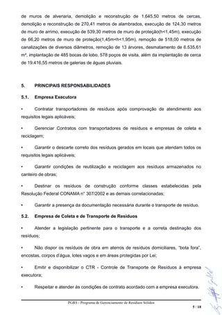 de muros de alvenaria, demolição e reconstrução de 1.645,50 metros de cercas,
demolição e reconstrução de 270,41 metros de alambrados, execução de 124,30 metros
de muro de arrimo, execução de 539,30 metros de muro de proteção(h<1,45m), execução
de 66,20 metros de muro de proteção(1,45m<h<1,95m), remoção de 518,00 metros de
canalizações de diversos diâmetros, remoção de 13 árvores, desmatamento de 6.535,61
m², implantação de 485 bocas de lobo, 578 poços de visita, além da implantação de cerca
de 19.416,55 metros de galerias de águas pluviais.
5. PRINCIPAIS RESPONSABILIDADES
5.1. Empresa Executora
• Contratar transportadores de resíduos após comprovação de atendimento aos
requisitos legais aplicáveis;
• Gerenciar Contratos com transportadores de resíduos e empresas de coleta e
reciclagem;
• Garantir o descarte correto dos resíduos gerados em locais que atendam todos os
requisitos legais aplicáveis;
• Garantir condições de reutilização e reciclagem aos resíduos armazenados no
canteiro de obras;
• Destinar os resíduos de construção conforme classes estabelecidas pela
Resolução Federal CONAMA n° 307/2002 e as demais correlacionadas;
• Garantir a presença da documentação necessária durante o transporte de resíduo.
5.2. Empresa de Coleta e de Transporte de Resíduos
• Atender a legislação pertinente para o transporte e a correta destinação dos
resíduos;
• Não dispor os resíduos de obra em aterros de resíduos domiciliares, “bota fora”,
encostas, corpos d’água, lotes vagos e em áreas protegidas por Lei;
• Emitir e disponibilizar o CTR - Controle de Transporte de Resíduos à empresa
executora;
• Respeitar e atender às condições de contrato acordado com a empresa executora.
PGRS - Programa de Gerenciamento de Resíduos Sólidos
5 / 18
 