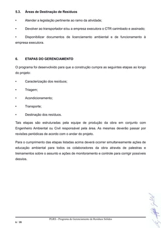 5.3. Áreas de Destinação de Resíduos
• Atender a legislação pertinente ao ramo da atividade;
• Devolver ao transportador e/ou a empresa executora o CTR carimbado e assinado;
• Disponibilizar documentos de licenciamento ambiental e de funcionamento à
empresa executora.
6. ETAPAS DO GERENCIAMENTO
O programa foi desenvolvido para que a construção cumpra as seguintes etapas ao longo
do projeto:
• Caracterização dos resíduos;
• Triagem;
• Acondicionamento;
• Transporte;
• Destinação dos resíduos.
Tais etapas são estruturadas pela equipe de produção da obra em conjunto com
Engenheiro Ambiental ou Civil responsável pela área. As mesmas deverão passar por
revisões periódicas de acordo com o andar do projeto.
Para o cumprimento das etapas listadas acima deverá ocorrer simultaneamente ações de
educação ambiental para todos os colaboradores da obra através de palestras e
treinamentos sobre o assunto e ações de monitoramento e controle para corrigir possíveis
desvios.
PGRS - Programa de Gerenciamento de Resíduos Sólidos
6 / 18
 