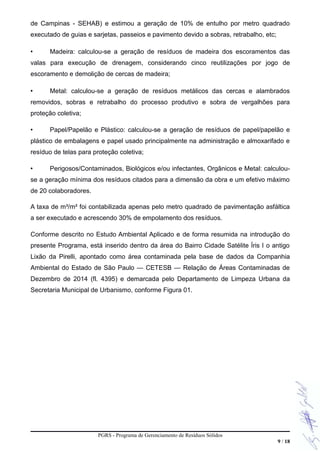 de Campinas - SEHAB) e estimou a geração de 10% de entulho por metro quadrado
executado de guias e sarjetas, passeios e pavimento devido a sobras, retrabalho, etc;
• Madeira: calculou-se a geração de resíduos de madeira dos escoramentos das
valas para execução de drenagem, considerando cinco reutilizações por jogo de
escoramento e demolição de cercas de madeira;
• Metal: calculou-se a geração de resíduos metálicos das cercas e alambrados
removidos, sobras e retrabalho do processo produtivo e sobra de vergalhões para
proteção coletiva;
• Papel/Papelão e Plástico: calculou-se a geração de resíduos de papel/papelão e
plástico de embalagens e papel usado principalmente na administração e almoxarifado e
resíduo de telas para proteção coletiva;
• Perigosos/Contaminados, Biológicos e/ou infectantes, Orgânicos e Metal: calculou-
se a geração mínima dos resíduos citados para a dimensão da obra e um efetivo máximo
de 20 colaboradores.
A taxa de m³/m² foi contabilizada apenas pelo metro quadrado de pavimentação asfáltica
a ser executado e acrescendo 30% de empolamento dos resíduos.
Conforme descrito no Estudo Ambiental Aplicado e de forma resumida na introdução do
presente Programa, está inserido dentro da área do Bairro Cidade Satélite Íris I o antigo
Lixão da Pirelli, apontado como área contaminada pela base de dados da Companhia
Ambiental do Estado de São Paulo — CETESB — Relação de Áreas Contaminadas de
Dezembro de 2014 (fl. 4395) e demarcada pelo Departamento de Limpeza Urbana da
Secretaria Municipal de Urbanismo, conforme Figura 01.
PGRS - Programa de Gerenciamento de Resíduos Sólidos
9 / 18
 