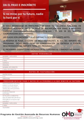 12 años capacitando a los Profesionales de
Recursos Humanos y a los Mandos
Programa de Gestión Avanzada de Recursos Humanos
M A D R I D 2 0 1 7 – 2 0 1 8
w w w . o m d h r c o n s u l t i n g . c o m
DA EL PASO E INSCRÍBETE
Si no miras por tu futuro, nadie
lo hará por ti
SI ESTÁS INTERESAD@ EN PARTICIPAR Y MEJORAR TU EXCELENCIA FUNCIONAL EN
RECURSOS HUMANOS, ENVÍA LA FICHA DE INSCRIPCIÓN POR EMAIL A CRISTINA LÓPEZ
(cristina.lopez@omdhrconsulting.com - 91 630 56 32), NUESTRA COORDINADORA DE
PROGRAMAS.
LAS PLAZAS SON LIMITADAS, POR LO QUE HAZ TU RESERVA CUANTO ANTES.
LA RESERVA DE PLAZA REQUIERE UN PAGO EQUIVALENTE AL 25% DEL IMPORTE DEL
PROGRAMA. DICHO PAGO TIENE LA CONSIDERACIÓN DE ENTREGA A CUENTA,
DESCONTÁNDOSE DEL IMPORTE TOTAL DEL PROGRAMA.
EL PROGRAMA DEBERÁ ESTAR ABONADO EN SU TOTALIDAD AL COMIENZO DEL MISMO.
D A T O S P E R S O N A L E S
NOMBRE Y APELLIDOS
TELÉFONO
E-MAIL
EMPRESA
POSICIÓN
NOMBRE JEFE DIRECTO
E-MAIL JEFE DIRECTO
D A T O S D E F A C T U R A C I Ó N
RAZÓN SOCIAL
C.I.F.
DIRECCIÓN
P R O C E D I M I E N T O D E P A G O Y D A T O S D E L A P E R S O N A A L A Q U E R E M I T I R L A F A C T U R A
PROCEDIMIENTO DE PAGO
(Indicar si se ha de solicitar
previamente nº de pedido, o
solicitar alta como proveedor,
por ejemplo)
PLAZO DE PAGO DE
FACTURAS
DETALLAR EL CONCEPTO
QUE SE DEBE INCLUIR EN LA
FACTURA (Si se requiere algo
específico)
NOMBRE Y APELLIDOS
E-MAIL
TELÉFONO
 