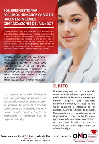 12 años capacitando a los Profesionales de
Recursos Humanos y a los Mandos
Programa de Gestión Avanzada de Recursos Humanos
M A D R I D 2 0 1 7 – 2 0 1 8
w w w . o m d h r c o n s u l t i n g . c o m
¿QUIERES GESTIONAR
RECURSOS HUMANOS COMO LO
HACEN LAS MEJORES
ORGANIZACIONES DEL MUNDO?
¿Sabías que menos del 20% de las empresas invierten en el
desarrollo de sus profesionales de recursos humanos? ¿Que
el 80% de los CEO y directivos creen que las capacidades de
recursos humanos en su empresa - la falta de ellas - son un
problema significativo ya que no dan respuesta a lo que el
negocio necesita? ¿Y que es una tendencia global invertir en
mejorar las capacidades de los equipos de recursos
humanos? Global Human Capital Trends 2015 – Deloitte
EL RETO
Nuestro programa se ha consolidado
como una clara referencia para aquellos
profesionales de Recursos Humanos que
quieren adquirir una verdadera
Excelencia Funcional, a través de una
visión completa e integrada de los
Procesos Clave de Gestión de Recursos
Humanos, tanto en lo relacionado con la
Organización, como con las Personas,
aprendiendo los aspectos más técnicos
de cada uno de ellos, lo que les
capacitará para poder implantarlos con
solvencia y rigor.
Las mejores compañías del mundo
han transformado su cultura y su
organización implantando procesos
de gestión de recursos humanos
consistentes y coherentes, que han
dado a nuestra querida función la
credibilidad y confianza que el
negocio nos exige.
NUESTRA FUNCIÓN NO ES UNA CIENCIA,
PERO SÍ REQUIERE TÉCNICA. POR ELLO,
PARA PODER LLEVAR A CABO UNA
“GESTIÓN AVANZADA DE LOS RECURSOS
HUMANOS (organización y personas)”, ES
NECESARIO QUE LOS PROFESIONALES DEL
ÁREA TENGAN UNA AMPLIA Y SÓLIDA
EXCELENCIA FUNCIONAL
CARLOS RIVAS. CEO OMD HR CONSULTING GROUP
 