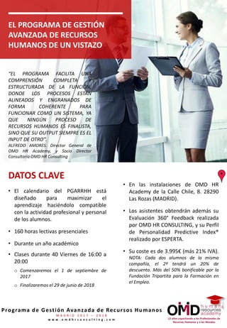 12 años capacitando a los Profesionales de
Recursos Humanos y a los Mandos
Programa de Gestión Avanzada de Recursos Humanos
M A D R I D 2 0 1 7 – 2 0 1 8
w w w . o m d h r c o n s u l t i n g . c o m
EL PROGRAMA DE GESTIÓN
AVANZADA DE RECURSOS
HUMANOS DE UN VISTAZO
• El calendario del PGARRHH está
diseñado para maximizar el
aprendizaje haciéndolo compatible
con la actividad profesional y personal
de los alumnos.
• 160 horas lectivas presenciales
• Durante un año académico
• Clases durante 40 Viernes de 16:00 a
20:00
o Comenzaremos el 1 de septiembre de
2017
o Finalizaremos el 29 de junio de 2018
• En las instalaciones de OMD HR
Academy de la Calle Chile, 8. 28290
Las Rozas (MADRID).
• Los asistentes obtendrán además su
Evaluación 360° Feedback realizada
por OMD HR CONSULTING, y su Perfil
de Personalidad Predictive Index®
realizado por ESPERTA.
• Su coste es de 3.995€ (más 21% IVA).
NOTA: Cada dos alumnos de la misma
compañía, el 2º tendrá un 20% de
descuento. Más del 50% bonificable por la
Fundación Tripartita para la Formación en
el Empleo.
DATOS CLAVE
“EL PROGRAMA FACILITA UNA
COMPRENSIÓN COMPLETA Y
ESTRUCTURADA DE LA FUNCIÓN,
DONDE LOS PROCESOS ESTÁN
ALINEADOS Y ENGRANADOS DE
FORMA COHERENTE PARA
FUNCIONAR COMO UN SISTEMA, YA
QUE NINGÚN PROCESO DE
RECURSOS HUMANOS ES FINALISTA,
SINO QUE SU OUTPUT SIEMPRE ES EL
INPUT DE OTRO”.
ALFREDO AMORES. Director General de
OMD HR Academy, y Socio Director
Consultoría OMD HR Consulting
 