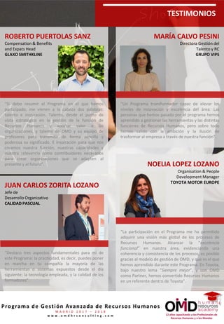 12 años capacitando a los Profesionales de
Recursos Humanos y a los Mandos
Programa de Gestión Avanzada de Recursos Humanos
M A D R I D 2 0 1 7 – 2 0 1 8
w w w . o m d h r c o n s u l t i n g . c o m
TESTIMONIOS
NOELIA LOPEZ LOZANO
Organisation & People
Development Manager
TOYOTA MOTOR EUROPE
“La participación en el Programa me ha permitido
adquirir una visión más global de los procesos de
Recursos Humanos. Alcanzar la “excelencia
funcional” en nuestra área, evidenciando una
coherencia y consistencia de los procesos, es posible
gracias al modelo de gestión de OMD, y que es el
que hemos aprendido durante este Programa. En
Toyota, bajo nuestro lema “Siempre mejor”, y con
OMD como Partner, hemos convertido Recursos
Humanos en un referente dentro de Toyota”.
ROBERTO PUERTOLAS SANZ
Compensation & Benefits
and Expats Head
GLAXO SMITHKLINE
“Si debo resumir el Programa en el que hemos
participado, me vienen a la cabeza dos palabras:
talento e inspiración. Talento, desde el punto de
vista estratégico en la gestión de la función de
Recursos Humanos y aportar valor a las
organizaciones, y talento de OMD y su equipo de
profesores para transmitir de forma sencilla y
poderosa su significado. E inspiración para que nos
creamos nuestra función, nuestras capacidades y
nuestra relevancia como contribuidores necesarios
para crear organizaciones que se adapten al
presente y al futuro”.
JUAN CARLOS ZORITA LOZANO
Jefe de
Desarrollo Organizativo
CALIDAD PASCUAL
“Destaco tres aspectos fundamentales para mí de
este Programa: la practicidad, es decir, puedes poner
en marcha en tu compañía la mayoría de las
herramientas o sistemas expuestos desde el día
siguiente; la tecnología empleada, y la calidad de los
formadores”.
MARÍA CALVO PESINI
Directora Gestión del
Talento y RC
GRUPO VIPS
“Un Programa transformador capaz de elevar los
niveles de innovación y excelencia del área. Las
personas que hemos pasado por el programa hemos
aprendido a gestionar las herramientas y las distintas
funciones de Recursos Humanos, pero sobre todo
hemos salido con la ambición y la ilusión de
trasformar al empresa a través de nuestra función”.
 