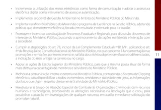 •	   Incrementar a utilização dos meios eletrônicos como forma de comunicação e adotar a assinatura
     eletrônica digital como instrumento de acesso e autenticação.
•	   Implementar o Comitê de Gestão Ambiental no âmbito do Ministério Público do Maranhão.
•	   Implantar no Ministério Público do Maranhão o programa de Excelência na Gestão Pública, adotando
     práticas que demonstrem eficiência, focada em resultado e orientada para o cidadão.
•	   Promover e incentivar a realização de Encontros Estaduais e Regionais, para discussão dos temas de
     interesse do Ministério Público, buscando o aprimoramento das ações ministeriais e interação com
     a sociedade.
•	   Cumprir as disposições do art. 78, inciso I da Lei Complementar Estadual nº 013/91, aplicando o art.
     4º da Resolução do Conselho Nacional do Ministério Público, no que concerne à fundamentação nas
     promoções e remoções por merecimento e, na falta dos critérios objetivos e valorativos diferenciados,   11
     a indicação do mais antigo na carreira ou no cargo.
•	   Apoiar as ações da Escola Superior do Ministério Público, para que a mesma possa atuar de forma
     mais efetiva na capacitação de membros e servidores do Ministério Público.
•	   Melhorar a comunicação interna e externa no Ministério Público, contratando o Sistema de Clipping
     eletrônico, para disponibilizar a todos os membros, servidores e sociedade em geral, as informações
     dos fatos que digam respeito diretamente à atividade do Ministério Público.
•	   Reestruturar o Grupo de Atuação Especial de Combate às Organizações Criminosas com recursos
     humanos e tecnológicos, promovendo as alterações necessárias na Resolução que o criou, para
     possibilitar a atuação em investigações de qualquer natureza, em auxílio e mediante solicitação do
     promotor natural.
 