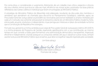 Por conta disso, e considerando o surgimento, felizmente, de um cidadão mais crítico, exigente e cônscio
dos seus direitos, temos que buscar cada vez mais, eficiência nas nossas ações, positivada nas boas práticas
refletidoras das tutelas coletiva e individual que foram encarregadas ao Ministério Público.
A estratégia do Ministério Público do Maranhão está elaborada, resultante da discussão dos membros e
servidores que atenderam ao chamado para discuti-la no Planejamento Estratégico, cabendo, agora, ao
Procurador-Geral de Justiça adotar as providências necessárias para tornar realidade os anseios revelados por
cada um. Contudo, isso somente será possível se estivermos diante de um Ministério Público moderno, forte,
estruturado, atuante, resolutivo e independente, e que persiga aos interesses e ideais da sociedade na forma
que a Constituição da República lhe outorgou.
Por tudo isso, apresento a minha candidatura ao cargo de Procurador-Geral de Justiça para o biênio 2012/2014,
e a minha proposta de Programa de Gestão, esperando aperfeiçoá-la com a sua contribuição, ao mesmo
tempo em que convido a todos para formarmos uma administração democrática, transparente, impessoal,
eficiente e independente, visando assegurar as conquistas obtidas até aqui e alavancar outras novas, sempre
avante na busca do Ministério Público que ansiamos, que deve se espelhar naquele esperado pela sociedade.
                                              Um forte abraço




                                        PEDRO LINO SILVA CURVELO
                                           Promotor de Justiça
 