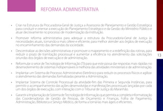 REFORMA ADMINISTRATIVA


•	   Criar na Estrutura da Procuradoria-Geral de Justiça a Assessoria de Planejamento e Gestão Estratégica
     para conduzir e orientar a execução do Planejamento Estratégico e da Gestão do Ministério Público e
     atuar decisivamente no processo de modernização da instituição.
•	   Promover reforma administrativa para adequar a estrutura da Procuradoria-Geral de Justiça às
     necessidades atuais, tornando-a mais célere e eficiente, para melhor atender aos órgãos de execução
     no encaminhamento das demandas da sociedade.
•	   Descentralizar as decisões administrativas e promover o mapeamento e a redefinição das rotinas, para
     reduzir o prazo de tramitação processual e aumentar a eficiência no atendimento das solicitações          13
     oriundas dos órgãos de execução e de administração.
•	   Reformular o setor de Tecnologia de Informação (TI) para que este possa dar respostas mais rápidas no
     desenvolvimento de sistemas indispensáveis à melhoria das atividades ministeriais e de administração.
•	   Implantar um Sistema de Processo Administrativo Eletrônico para reduzir os processos físicos e agilizar
     o atendimento das demandas formalizadas perante a Administração.
•	   Implantar Sistema de Controle Processual da atividade-fim das Primeira e Segunda Instâncias, para
     permitir o acompanhamento das ações desenvolvidas e manifestações processuais lançadas por cada
     um dos órgãos de execução, com interação com o Tribunal de Justiça do Maranhão.
•	   Garantir a Implantação de Sistema de Tecnologia de Informação que permita a completa informatização
     das Coordenadorias de Gestão de Pessoas, de Orçamento e Finanças, Folha de Pagamento,
     Administração, Biblioteca e Serviço Médico, de forma a torná-las mais ágeis e eficientes.
 