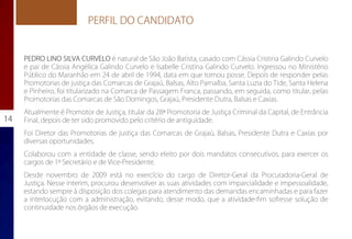 PERFIL DO CANDIDATO


     PEDRO LINO SILVA CURVELO é natural de São João Batista, casado com Cássia Cristina Galindo Curvelo
     e pai de Cássia Angélica Galindo Curvelo e Isabelle Cristina Galindo Curvelo. Ingressou no Ministério
     Público do Maranhão em 24 de abril de 1994, data em que tomou posse. Depois de responder pelas
     Promotorias de justiça das Comarcas de Grajaú, Balsas, Alto Parnaíba, Santa Luzia do Tide, Santa Helena
     e Pinheiro, foi titularizado na Comarca de Passagem Franca, passando, em seguida, como titular, pelas
     Promotorias das Comarcas de São Domingos, Grajaú, Presidente Dutra, Balsas e Caxias.
     Atualmente é Promotor de Justiça, titular da 28ª Promotoria de Justiça Criminal da Capital, de Entrância
14   Final, depois de ter sido promovido pelo critério de antiguidade.
     Foi Diretor das Promotorias de justiça das Comarcas de Grajaú, Balsas, Presidente Dutra e Caxias por
     diversas oportunidades.
     Colaborou com a entidade de classe, sendo eleito por dois mandatos consecutivos, para exercer os
     cargos de 1º Secretário e de Vice-Presidente.
     Desde novembro de 2009 está no exercício do cargo de Diretor-Geral da Procuradoria-Geral de
     Justiça. Nesse interim, procurou desenvolver as suas atividades com imparcialidade e impessoalidade,
     estando sempre à disposição dos colegas para atendimento das demandas encaminhadas e para fazer
     a interlocução com a administração, evitando, desse modo, que a atividade-fim sofresse solução de
     continuidade nos órgãos de execução.
 